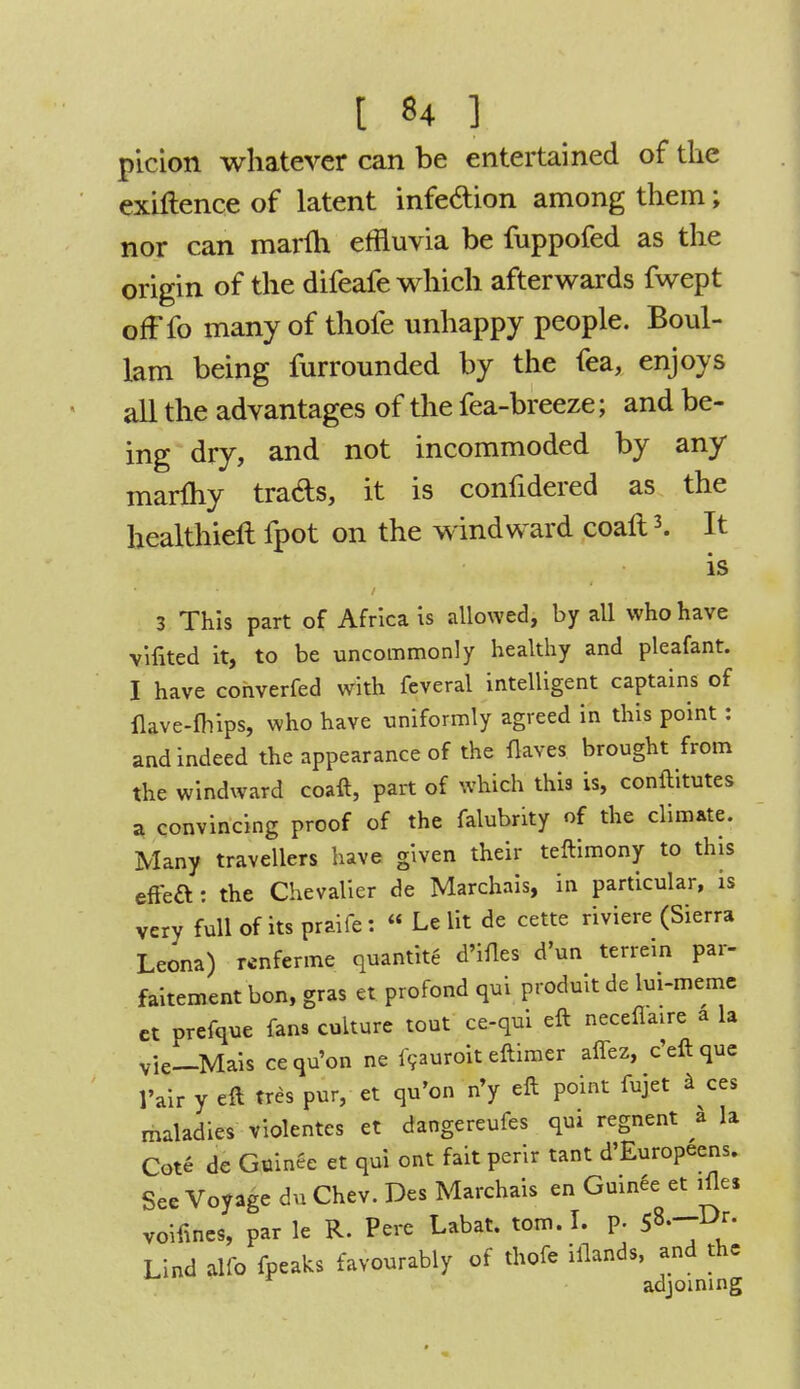 t *4 3 picion whatever can be entertained of the exigence of latent infe&ion among them; nor can marm effluvia be fuppofed as the origin of the difeafe which afterwards fwept ofFfo many of thofe unhappy people. Boul- lam being furrounded by the fea, enjoys all the advantages of the fea-breeze; and be- ing dry, and not incommoded by any marfhy tra&s, it is confidered as the healthier! fpot on the windward coalt3. It is 3 This part of Africa is allowed, by all who have vifited it, to be uncommonly healthy and pleafant. I have converfed with feveral intelligent captains of ikve-fhips, who have uniformly agreed in this point: and indeed the appearance of the Haves brought from the windward coaft, part of which this is, conftitutes a convincing proof of the falubrity of the climate. Many travellers have given their teftimony to this effeft: the Chevalier de Marchais, in particular, is very full of its praife: « Le lit de cette riviere (Sierra Leona) wnferme quantite d'ifles d'un terrein par- faitement bon, gras et profond qui produit de lui-meme ct prefque fans culture tout ce-qui eft neceflaire a la vie—Mais cequ'on ne icauroit eftimer aflez, e'eftque 1'air y eft tres pur, et qu'on n'y eft point fujet a ces maladies violentes et dangereufes qui regnent a la Cote de Guince et qui ont fait perir tant d'Europeens. See Voyage du Chev. Des Marchais en Guinee et ifle* voifines, par le R. Pcrc Labat. torn. I. P; 5»---Dr- Lind alio fpeaks favourably of thofe iflands, and the adjoining