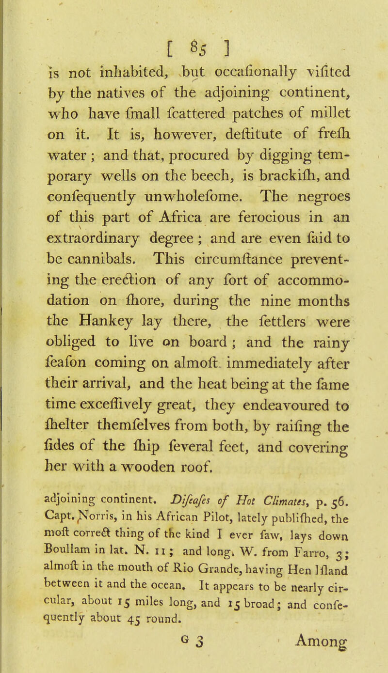 is not inhabited, but occasionally vifited by the natives of the adjoining continent, who have fmall fcattered patches of millet on it. It is, however, deftitute of frefh water ; and that, procured by digging tem- porary wells on the beech, is brackilh, and confequently unwholefome. The negroes of this part of Africa are ferocious in an extraordinary degree ; and are even faid to be cannibals. This circumftance prevent- ing the erection of any fort of accommo- dation on more, during the nine months the Hankey lay there, the fettlers were obliged to live on board ; and the rainy feafon coming on almoft immediately after their arrival, and the heat being at the fame time excellively great, they endeavoured to ihelter themfelves from both, by railing the fides of the Ihip feveral feet, and covering her with a wooden roof. adjoining continent. Difcafes of Hot Climates, p. 56. Capt.Norris, in his African Pilot, lately publifhed, the moll correct thing of the kind I ever faw, lays down Boullam in lat. N. 11; and long, W. from Farro, 3; almoft in the mouth of Rio Grande, having Hen liland between it and the ocean. It appears to be nearly cir- cular, about 15 miles long, and 15 broad; and confe- quently about 45 round. G 3 ' Among