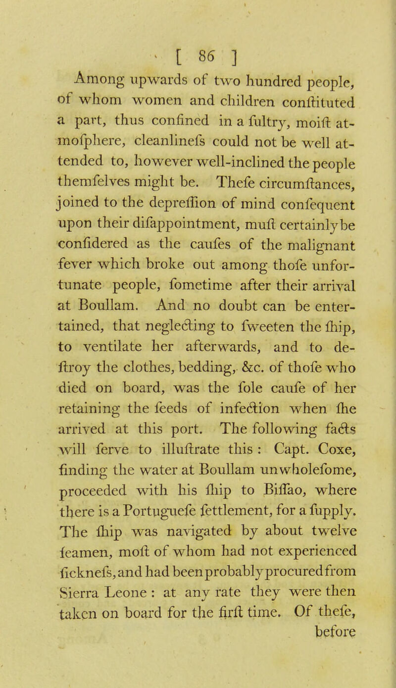 i . [ 86 ] Among upwards of two hundred people, of whom women and children conftituted a part, thus confined in a fultry, moift at- mofphere, cleanlinefs could not be well at- tended to, however well-inclined the people themfelves might be. Thefe circumftances, joined to the depreflion of mind confequent upon their difappointment, mull certainly be confidered as the caufes of the malignant fever which broke out among thofe unfor- tunate people, fometime after their arrival at Boullam. And no doubt can be enter- tained, that neglecting to fweeten the Ihip, to ventilate her afterwards, and to de- ftroy the clothes, bedding, &c. of thofe who died on board, was the fole caufe of her retaining the feeds of infection when Ihe arrived at this port. The following facls will ferve to illuftrate this : Capt. Coxe, finding the water at Boullam unwholefome, proceeded with his fhip to BilTao, where there is a Portuguefe fettlement, for a fiipply. The Ihip was navigated by about twelve leamen, moll of whom had not experienced ficknefs,and had been probably procured from Sierra Leone : at any rate they were then taken on board for the firft time. Of thefe, before