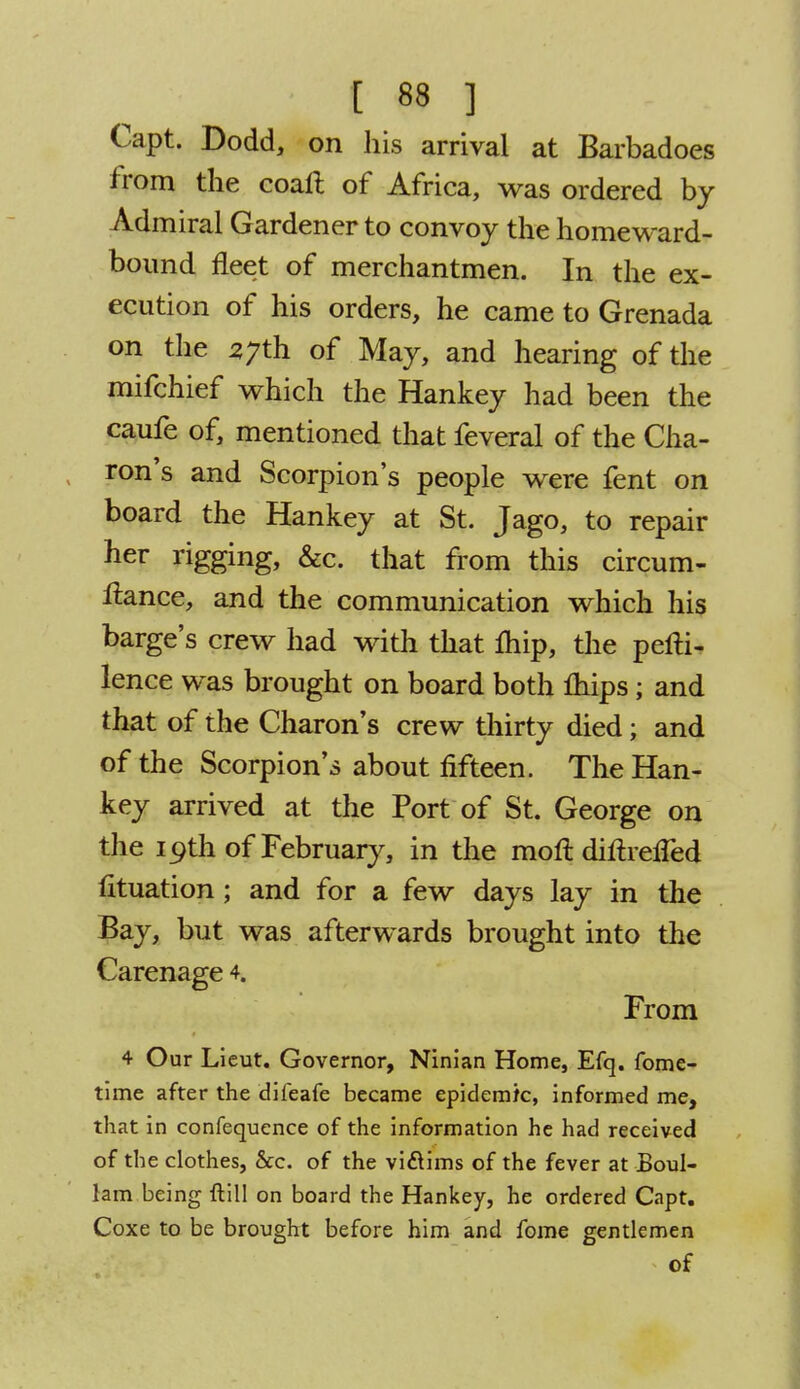 Capt. Dodd, on his arrival at Barbadoes from the coalt of Africa, was ordered by Admiral Gardener to convoy the homeward- bound fleet of merchantmen. In the ex- ecution of his orders, he came to Grenada on the 37th of May, and hearing of the mifchief which the Hankey had been the caufe of, mentioned that feveral of the Cha- ron's and Scorpion's people were fent on board the Hankey at St. Jago, to repair her rigging, &c. that from this circum- ftance, and the communication which his barge's crew had with that fhip, the pefti- lence was brought on board both lhips; and that of the Charon's crew thirty died; and of the Scorpion's about fifteen. The Han- key arrived at the Port of St. George on the 19th of February, in the moft diftrelfed fituation; and for a few days lay in the Bay, but was afterwards brought into the Carenage 4. From 4 Our Lieut. Governor, Ninian Home, Efq. fome- time after the difeafe became epidemic, informed me, that in confequence of the information he had received of the clothes, &c. of the viflims of the fever at Boul- lam being ftill on board the Hankey, he ordered Capt. Coxe to be brought before him and fome gentlemen of