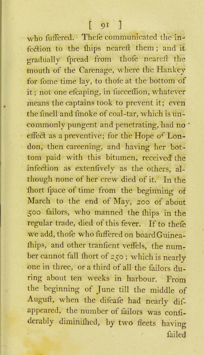who fufFered. Thefe communicated the in- fection to the iliips nearefl them; and it gradually fpread from thofe neareft the mouth of the Carenage, where the Hankey for fome time lay, to thofe at the bottom of it; not one efcaping, in fucceflion, whatever means the captains took to prevent it; even the fmell and fmoke of coal-tar, which is un- commonly pungent and penetrating, had no  effecl: as a preventive; for the Hope of Lon- don, then careening, and having her bot- tom paid with this bitumen, received the infection as extenlively as the others, al- though none of her crew died of it. In the Ihort Ipace of time from the beginning of March to the end of May, 200 of about 500 failors, who manned the mips in the regular trade, died of this fever. If to thefe we add, thofe who fufFered on board Guinea- fhips, and other tranfient velTels, the num- ber cannot fall Ihort of 550 ; which is nearly one in three, or a third of all the failors du- ring about ten weeks in harbour. From the beginning of June till the middle of Auguft, when the difeafe had nearly dif- appeared, the number of failors was confi- derably diminimed, by two fleets having failed