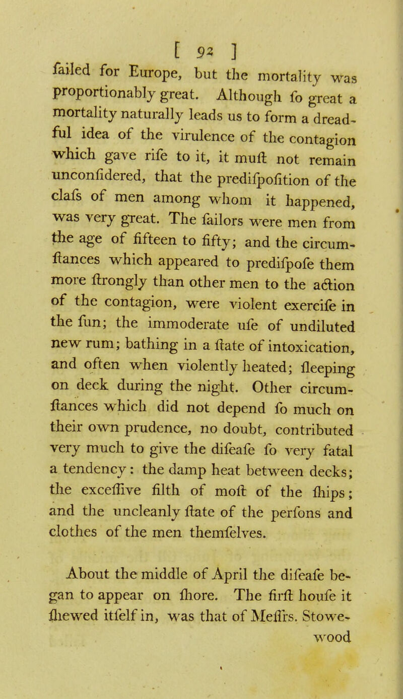 t 9Z ] failed for Europe, but the mortality was proportionately great. Although fo great a mortality naturally leads us to form a dread- ful idea of the virulence of the contagion which gave rife to it, it mull not remain unconfidered, that the predifpofition of the clafs of men among whom it happened, was very great. The failors were men from the age of fifteen to fifty; and the circum- fiances which appeared to predifpofe them more ftrongly than other men to the a&ion of the contagion, were violent exercife in the fun; the immoderate ufe of undiluted new rum; bathing in a fiate of intoxication, and often when violently heated; lleeping on deck during the night. Other circum- ftances which did not depend fo much on their own prudence, no doubt, contributed very much to give the difeafe fo very fatal a tendency: the damp heat between decks; the excelfive filth of moft of the Ihips; and the uncleanly fiate of the perfons and clothes of the men themfelves. About the middle of April the difeafe be- gan to appear on fliore. The firft houfe it fliewed itfelf in, was that of Meffrs. Stowe- wood