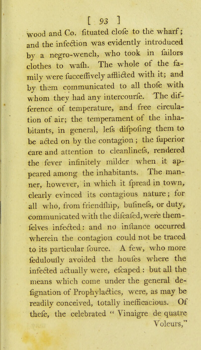 wood and Co. fituated clofe to the wharf; and the infe&ion was evidently introduced by a negro-wench, who took in failors clothes to wafli. The whole of the fa- mily were fucceffively afHi&ed with it; and by them communicated to all thofe with whom they had any intercourfe. The dif- ference of temperature, and free circula- tion of air; the temperament of the inha- bitants, in general, lefs difpofmg them to be a&ed on by the contagion; the fuperior care and attention to cieanlinefs, rendered the fever infinitely milder when it ap- peared among the inhabitants. The man- ner, however, in which it fpread in town, clearly evinced its contagious nature; for all who, from friendlhip, bufmefs, or duty, communicated with the difeafed, were them- felves infe&ed: and no inltance occurred wherein the contagion could not be traced to its particular fource. A few, who more feduloully avoided the houfes where the infe&ed actually were, efcaped : but all the means which come under the general de- fignation of Prophyla&ics, were, as may be readily conceived, totally inefficacious. Of thefe, the celebrated  Yinaigre de quatre Voleurs,'*