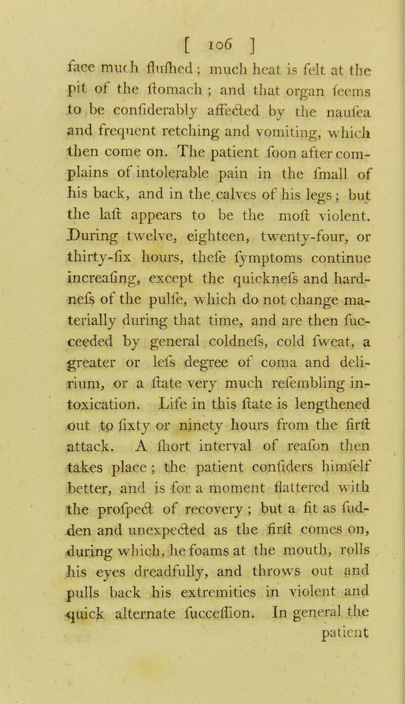 face much flufticd ; much heat is felt at the pit of the tfomach ; and that organ feems to be confiderably affected by the nauica and frequent retching and vomiting, which then come on. The patient foon after com- plains of intolerable pain in the fmall of his back, and in the. calves of his legs ; but the laft appears to be the moft violent. During twelve, eighteen, twenty-four, or thirty-fix hours, thefe fymptoms continue increafing, except the quicknefs and hard- nefs of the pulfe, which do not change ma- terially during that time, and are then fuc- ceeded by general coldnefs, cold fweat, a greater or lefs degree of coma and deli- rium, or a ftate very much refembling in- toxication. Life in this ftate is lengthened out to hxty or ninety hours from the firft attack. A fhort interval of reafon then takes place ; the patient confiders himfelf better, and is for a moment flattered with the profpecl; of recovery ; but a fit as fud- den and unexpected as the firft comes on, during which, he foams at the mouth, rolls his eyes dreadfully, and throws out and pulls back his extremities in violent and quick alternate fucceflion. In general the patient