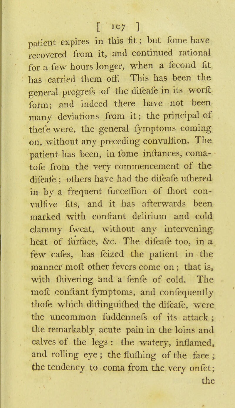 patient expires in this fit; but fome have recovered from it, and continued rational for a few hours longer, when a fecond fit has carried them off. This has been the general progrefs of the difeafe in its worft form; and indeed there have not been many deviations from it; the principal of thefewere, the general fymptoms coming on, without any preceding convulfion. The patient has been, in fome inftances, coma- tofe from the very commencement of the difeafe ; others have had the difeafe uftiered in by a frequent fucceflion of Ihort con- vulsive fits, and it has afterwards been marked with conftant delirium and cold clammy fweat, without any intervening heat of furface, &c. The difeafe too, in a few cafes, has feized the patient in the manner moft other fevers come on; that is, with ftiivering and a fenfe of cold. The moft conftant fymptoms, and confequently thofe which diftinguiftied the difeafe, were the uncommon fuddennefs of its attack ; the remarkably acute pain in the loins and calves of the legs : the watery, inflamed, and rolling eye ; the flufhing of the face ; the tendency to coma from the very onfet; the