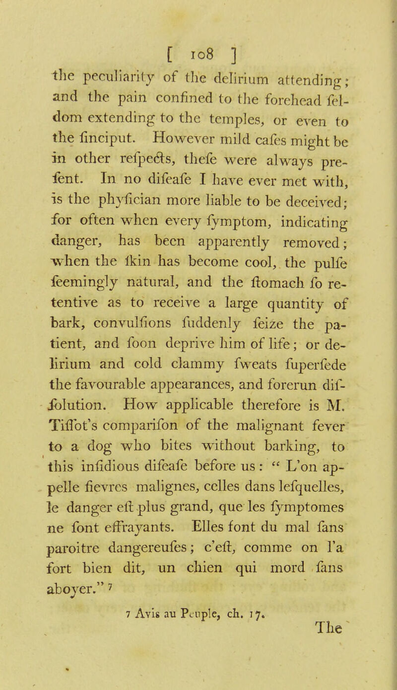 the peculiarity of the delirium attending; and the pain confined to the forehead fel- dom extending to the temples, or even to the finciput. However mild cafes might be in other refpe&s, thefe were always pre- fent. In no difeafe I have ever met with, is the phyfician more liable to be deceived; for often when every lymptom, indicating danger, has been apparently removed; when the Ikin has become cool, the pulfe feemingly natural, and the ftomach fo re- tentive as to receive a large quantity of bark, convulfions fuddenly feize the pa- tient, and foon deprive him of life; or de- lirium and cold clammy fweats fuperfede the favourable appearances, and forerun dif- iblution. How applicable therefore is M. TnTot's comparifon of the malignant fever to a dog who bites without barking, to this infidious difeafe before us :  L'on ap- pelle fievres malignes, celles dans lefquelles, ]e danger eft plus grand, que les fymptomes ne font efFrayants. Elles font du mal fans paroitre dangereufes; c'eft, comme on l'a fort bien dit, un chien qui mord fans aboyer. 7 7 Avis au Pcnple, ch. 17. The