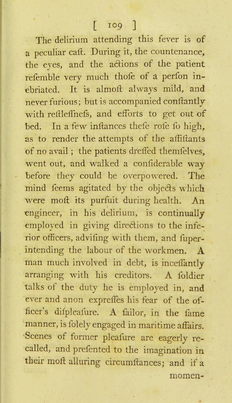 The delirium attending this fever is of a peculiar call. During it, the countenance, the eyes, and the actions of the patient refemble very much thofe of a perfon in- ebriated. It is almoft always mild, and never furious; but is accompanied conftantly with reflleflhefs, and efforts to get out of bed. In a few infiiances thefe rofe fo high, as to render the attempts of the afiillants of no avail; the patients drefTed themfelves, went out, and walked a confiderable way before they could be overpowered. The mind feems agitated by the objects which were moft its purfuit during health. An engineer, in his delirium, is continually employed in giving directions to the infe- rior officers, adviling with them, and fuper- intending the labour of the workmen. A man much involved in debt, is inceffantly arranging with his creditors. A foldier talks of the duty he is employed in, and ever and anon exprelTes his fear of the of- ficer's difpleafure. A failor, in the fame manner, is folely engaged in maritime affairs. Scenes of former pleafure are eagerly re- called, and prefented to the imagination in their moll alluring circumftances; and if a moraen-