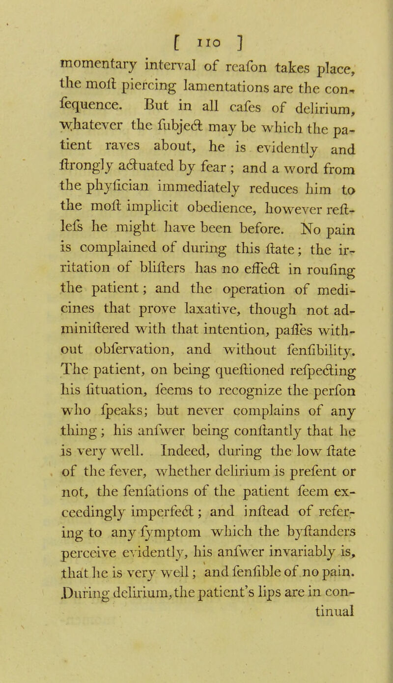 momentary interval of reafon takes place, the molt piercing lamentations are the con* fequence. But in all cafes of delirium, whatever the fubjecl: may be which the pa- tient raves about, he is evidently and itrongly a&uated by fear ; and a word from the phylician immediately reduces him to the moll implicit obedience, however reft- lefs he might have been before. No pain is complained of during this ftate; the ir- ritation of blifters has no effecT: in roufmg the patient; and the operation of medi- cines that prove laxative, though not ad- miniftered with that intention, pafles with- out obfervation, and without fenlibility. The patient, on being queftioned refpecling his lituation, feems to recognize the perfon who fpeaks; but never complains of any thing; his anfwer being conltantly that he is very well. Indeed, during the low Hate of the fever, whether delirium is prefent or not, the fenfations of the patient feem ex- ceedingly imperfecT:; and inftead of refcr- ing to any fymptom which the byftanders perceive evidently, his anfwer invariably is, that he is very well; and fenlible of no pain. During delirium, the patient's lips are in con- tinual