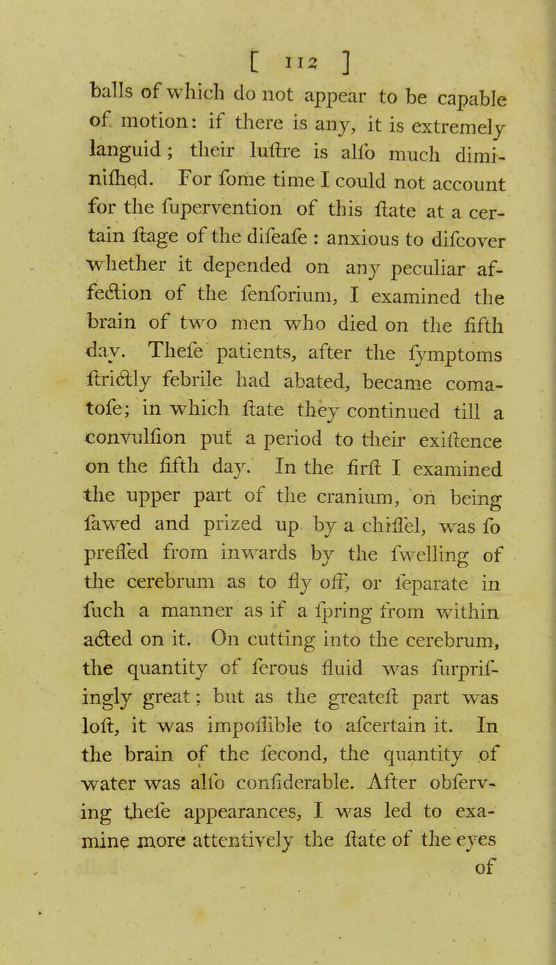 balls of which do not appear to be capable of motion: if there is any, it is extremely languid; their luftre is alfo much dimi- nifhed. For fome time I could not account for the fupervention of this ftate at a cer- tain ftage of the difeafe : anxious to difcover whether it depended on any peculiar af- fection of the fenforium, I examined the brain of two men who died on the fifth day. Thefe patients, after the fymptoms ftridtly febrile had abated, became coma- tofe; in which ftate they continued till a convulfion put a period to their exiftence on the fifth day. In the firft I examined the upper part of the cranium, on being fawed and prized up by a chhTel, was fo preffed from inwards by the fwelling of the cerebrum as to fly olf, or feparate in fuch a manner as if a fpring from within acted on it. On cutting into the cerebrum, the quantity of ferous fluid was furprif- ingly great; but as the greateft part was loft, it was impoflible to afcertain it. In the brain of the fecond, the quantity of water was alfo confiderable. After obferv- ing thefe appearances, I was led to exa- mine more attentively the ftate of the eyes of