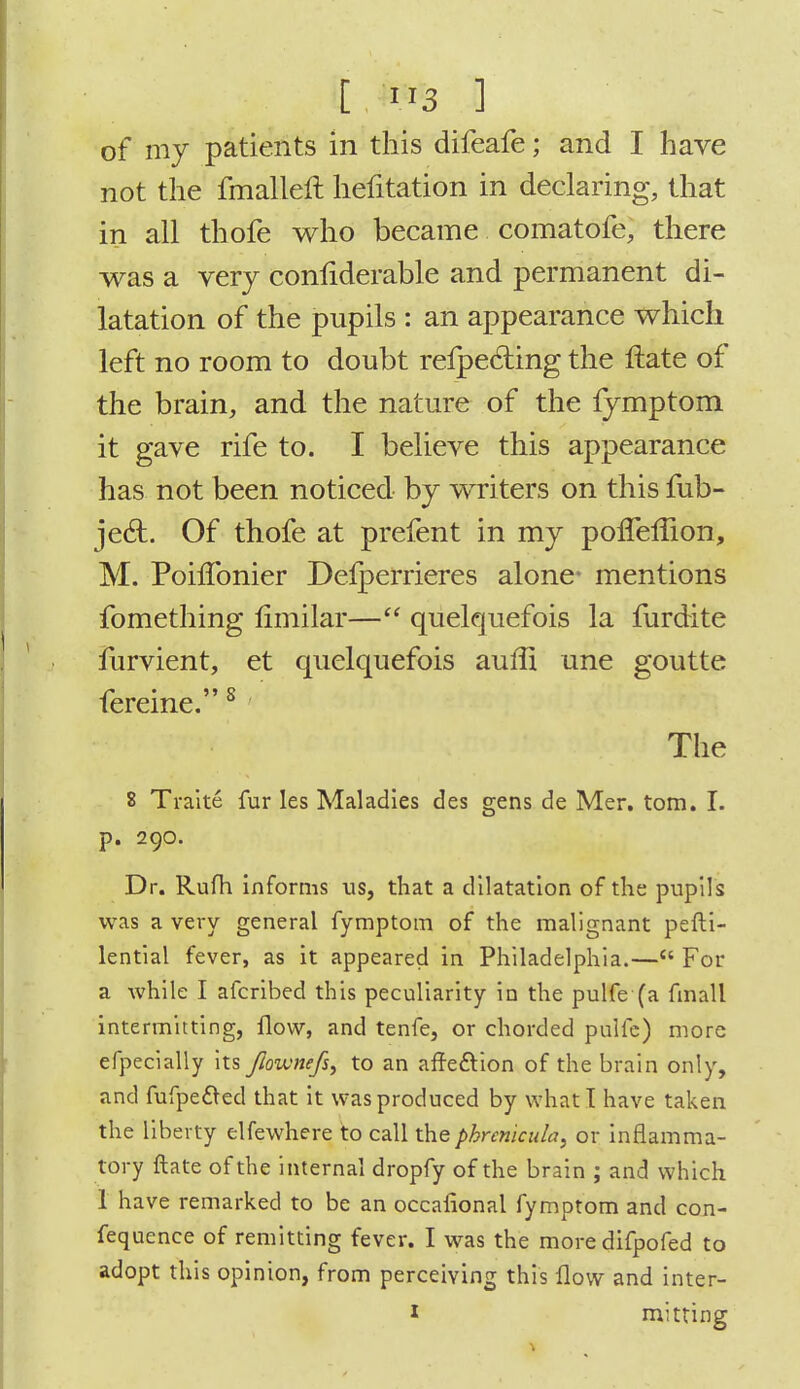 of my patients in this difeafe; and I have not the fmalleft hefitation in declaring, that in all thofe who became comatofe, there was a very coniiderable and permanent di- latation of the pupils : an appearance which left no room to doubt refpe&ing the flate of the brain, and the nature of the fymptom it gave rife to. I believe this appearance has not been noticed by writers on this fub- ject. Of thofe at prefent in my ponefiion, M. PohTonier Deiperrieres alone- mentions fomething fimilar— quelquefois la furdite furvient, et quelquefois aufii une goutte fereine.8 The 8 Traite fur les Maladies des gens de Mer. torn. I. p. 290. Dr. Rufh informs us, that a dilatation of the pupils was a very general fymptom of the malignant pefti- lential fever, as it appeared in Philadelphia.— For a while I afcribed this peculiarity in the pulfe (a fmall intermitting, flow, and tenfe, or chorded pulfe) more efpecially its Jloivnefs, to an arfe&ion of the brain only, and fufpe£ted that it was produced by what I have taken the liberty elfewhere to call thephrcnicula, or inflamma- tory ftate of the internal dropfy of the brain ; and which 1 have remarked to be an occafional fymptom and con- fequence of remitting fever. I was the more difpofed to adopt this opinion, from perceiving this flow and inter-