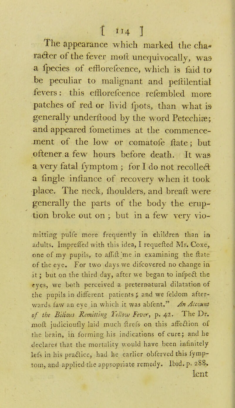 The appearance which marked the cha- racter of the fever moil unequivocally, was a fpecies of efflorefcence, which is faid to be peculiar to malignant and peftilential ^ers: this efflorefcence refembled more patches of red or livid fpots, than what is generally underftood by the word Petechia; and appeared fometimes at the commence- ment of the low or comatofe ftate; but oftener.a few hours before death. It was a very fatal fymptom ; for I do not recollect a lingle inftance of recovery when it took place. The neck, moulders, and breaft were generally the parts of the body the erup- tion broke out on ; but in a few very vio- mitting pulfe more frequently in children than in adults. IrivprefTed with this idea, I requefted Mr. Coxe, one of my pupils, to aflift'me in examining the Hate of the eye. For two days we difcovered no change in it; but on the third day, after we began to infpect the eyes, we both perceived a preternatural dilatation of the pupils in different patients J and we feldom after- wards faw an eye in which it was abient.n An Account of the Bilious Remitting YcUovj Fever, p. 42. The Dr. moft judicioufly laid much ftrefs on this affection of the brain, in forming his indications of cure; and he declares that the mortality would have been infinitely lefs in his practice, had he earlier obferved this fymp- tom, and applied-the appropriate remedy. Ibid. p. 288. lent