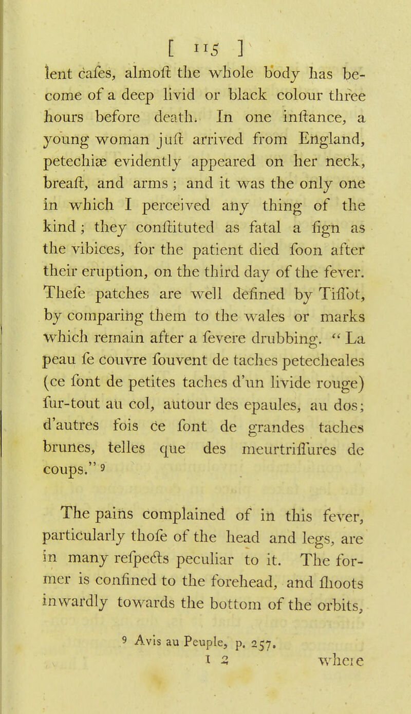 [ 9tj ] ient cafes, almoft the whole body has be- come of a deep livid or black colour three hours before death; In one initance, a young woman juft arrived from England, petechias evidently appeared on her neck, breaft, and arms ; and it was the only one in which I perceived any thing of the kind; they constituted as fatal a hgn as the vibices, for the patient died foon after their eruption, on the third day of the fever. Thefe patches are well defined by ThTot, by comparing them to the wales or marks which remain after a fevere drubbing.  La peau fe couvre fouvent de taches petecheales (ce font de petites taches d'un livide rouge) fur-tout an col, autour des epaules, au dos; d'autres fois ce font de grandes taches brunes, telles que des meurtriflures de coups. 9 The pains complained of in this fever, particularly thofe of the head and legs, are in many refpecls peculiar to it. The for- mer is confined to the forehead, and moots inwardly towards the bottom of the orbits, 9 Avis au Peuple, p. 257.