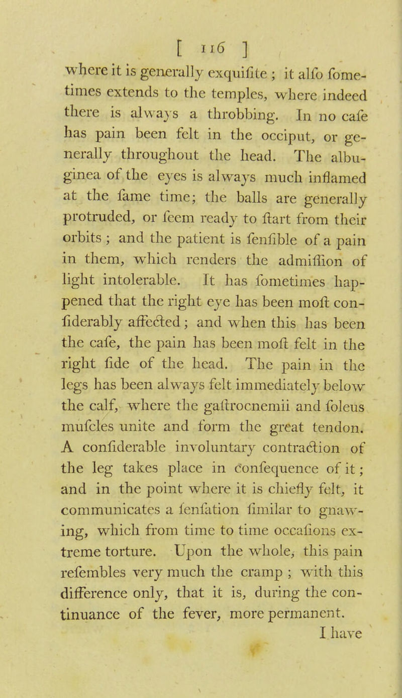 t n6 ] ,, where it is generally exquifite ; it alfo fome- times extends to the temples, where indeed there is always a throbbing. In no cafe has pain been felt in the occiput, or ge- nerally throughout the head. The albu- ginea of the eyes is always much inflamed at the fame time; the balls are generally protruded, or feem ready to Hart from their orbits ; and the patient is fenfible of a pain in them, which renders the admiffion of light intolerable. It has fometimes hap- pened that the right eye has been mofc con- fiderably affected; and when this has been the cafe, the pain has been mofl felt in the right fide of the head. The pain in the legs has been always felt immediately below the calf, where the gaftrocnemii and foleus mufcles unite and form the great tendon. A conflderable involuntary contraction of the leg takes place in c'onfequence of it; and in the point where it is chiefly felt, it communicates a fenfation fimilar to gnaw- ing, which from time to time oc.calions ex- treme torture. Upon the whole, this pain refembles very much the cramp ; with this difference only, that it is, during the con- tinuance of the fever, more permanent.