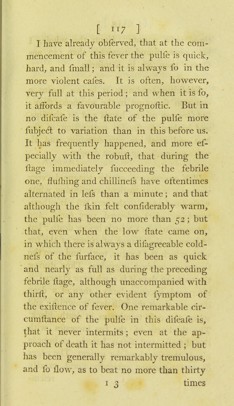 I have already obferved, that at the com- mencement of this fever the pulfe is quick, hard, and fmall; and it is always fo in the more violent cafes. It is often, however, very full at this period; and when it is fo, it affords a favourable prognoftic. But in no difcafe is the Hate of the pulfe more mbjed: to variation than in this before us. It has frequently happened, and more es- pecially with the robuft, that during the Itage immediately fucceeding the febrile one, fluming and chillinefs have oftentimes alternated in lefs than a minute; and that although the ikin felt confiderably warm, the pulfe has been no more than 52; but that, even when the low Hate came on, in which there is always a difagreeable cold- nefs of the furface, it has been as quick and nearly as full as during the preceding febrile flage, although unaccompanied with thirft, or any other evident fymptom of the exiftence of fever. One remarkable cir- cumftance of the pulfe in this difeafe is, that it never intermits ; even at the ap- proach of death it has not intermitted ; but has been generally remarkably tremulous, and fo flow, as to beat no more than thirty
