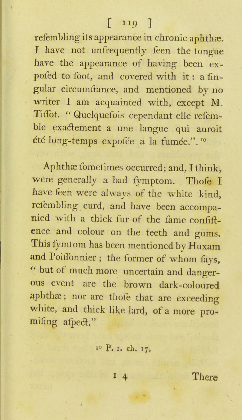 f IIP ] refembling its appearance in chronic aphtha*. I have not imfrequently leen the tongue have the appearance of having been ex- pofed to foot, and covered with it: a lin- gular circumflance, and mentioned by no writer I am acquainted with, except M. , ThTot.  Quelquefois cependant elle refem- ble exaclement a une langue qui auroit ete long-temps expofee a la fumee..10 Aphtha? fometimes occurred; and, I think, were generally a bad fymptom. Thofe I have feen were always of the white kind, refembling curd, and have been accompa- nied with a thick fur of the fame confid- ence and colour on the teeth and gums. This fymtom has been mentioned by Huxam and Poiflonnier ; the former of whom fays, *' but of much more uncertain and danger- ous event are the brown dark-coloured aphthae; nor are thole that are exceeding white, and thick like lard, of a more pro- mifmg alpec!, i° P. i. ch. 17,