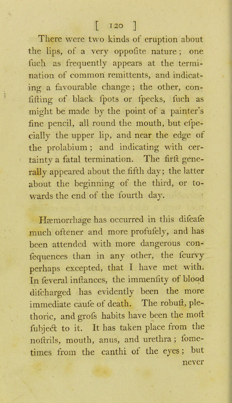• . ... t ] There were two kinds of eruption about the lips, of a very oppofite nature ; one iiich as frequently appears at the termi- nation of common remittents, and indicat- ing a favourable change ; the other, con- lifting of black fpots or fpecks, fuch as might be made by the point of a painter's fine pencil, all round the mouth, but efpe- cially the upper lip, and near the edge of the prolabium; and indicating with cer- tainty a fatal termination. The firft gene- rally appeared about the fifth day; the latter about the beginning of the third, or to- wards the end of the fourth day. Haemorrhage has occurred in this difeafe much oftener and more profufely, and has been attended with more dangerous con- fequences than in any other, the fcurvy perhaps excepted, that I have met with. In feveral inftances, the immenfity of blood difcharged has evidently been the more immediate caufe of death. The robuft, ple- thoric, and grofs habits have been the mod fubjecl: to it. It has taken place from the noftrils, mouth, anus, and urethra; fome- times from the canthi of the eyes; but never