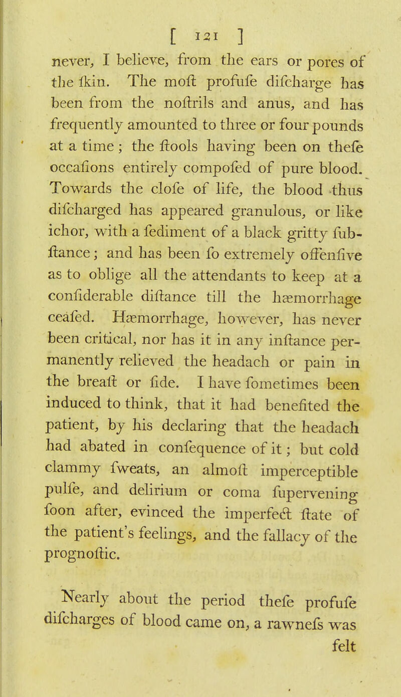 never, I believe, from the ears or pores of the Ikin. The moft profufe difcharge has been from the norlrils and anus, and has frequently amounted to three or four pounds at a time ; the ftools having been on thele occalions entirely compofed of pure blood. Towards the clofe of life, the blood thus difcharged has appeared granulous, or like ichor, with a fediment of a black gritty fub- ftance; and has been fo extremely ofFenfive as to oblige all the attendants to keep at a confiderable diftance till the haemorrhage ceafed. Haemorrhage, however, has never been critical, nor has it in any inftance per- manently relieved the headach or pain in the breait. or fide. I have fometimes been induced to think, that it had benefited the patient, by his declaring that the headach had abated in confequence of it; but cold clammy fweats, an almoft imperceptible pulfe, and delirium or coma fupervening foon after, evinced the imperfed ftate of the patient's feelings, and the fallacy of the prognoftic. Nearly about the period thefe profufe difcharges of blood came on, a rawnefs was felt