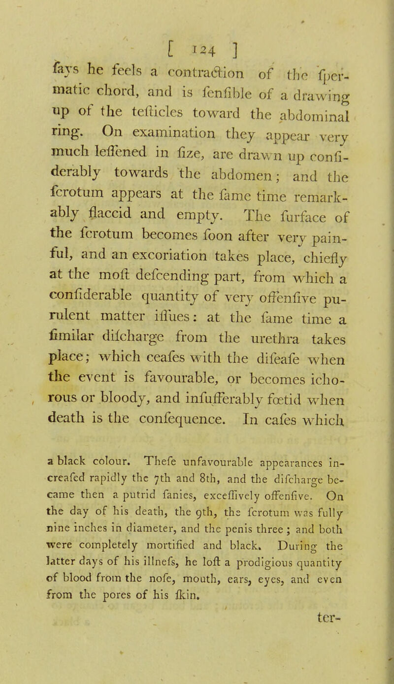 %s he feels a contraction of the fper- matic chord, and is fenfible of a drawing up of the tefticles toward the abdominal ring. On examination they appear very much lenened in fize, are drawn up confi- derably towards the abdomen; and the fcrotum appears at the fame time remark- ably flaccid and empty. The furface of the fcrotum becomes foon after very pain- ful, and an excoriation takes place, chiefly at the mofl defcending part, from which a considerable quantity of very offenfive pu- rulent matter iflues: at the fame time a limilar dilcharge from the urethra takes place; which ceafes with the difeafe when the event is favourable, or becomes icho- rous or bloody, and infufferably foetid when death is the confequence. In cafes which a black colour. Thefe unfavourable appearances in- creafed rapidly the 7th and 8th, and the difcharge be- came then a putrid fanies, exceffively offenfive. On the day of his death, the 9th, the fcrotum was fully nine inches in diameter, and the penis three ; and both were completely mortified and black. During the latter days of his illnefs, he loft a prodigious quantity of blood from the nofe, mouth, ears, eyes, and even from the pores of his Ikin. ter-