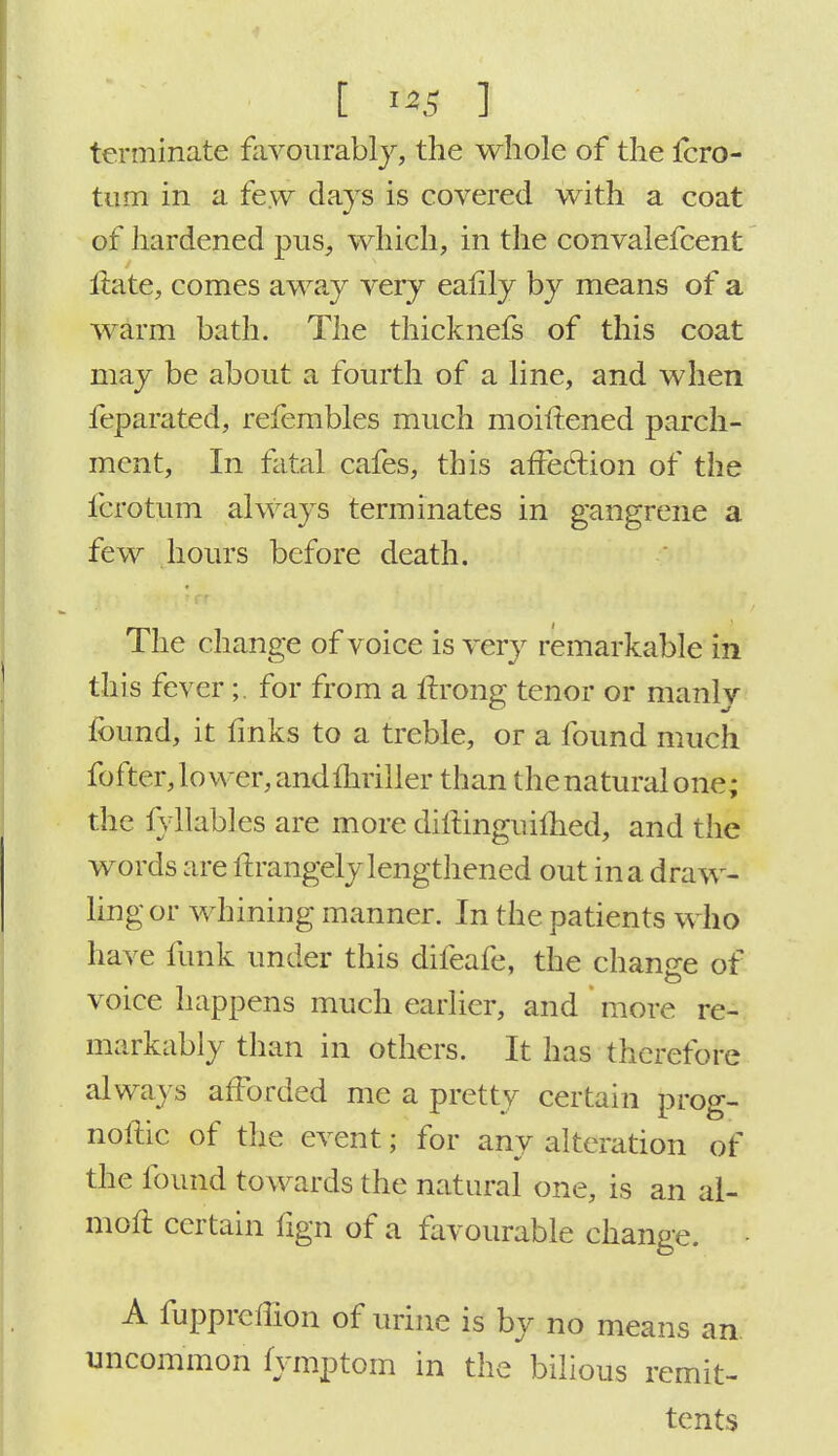 t i»S ] terminate favourably, the whole of the fcro- tum in a few clays is covered with a coat of hardened pus, which, in the convalefcent ltate, comes away very eafily by means of a warm bath. The thicknefs of this coat may be about a fourth of a line, and when feparated, refembles much moiftened parch- ment, In fatal cafes, this affe&ion of the fcrotum always terminates in gangrene a few hours before death. The change of voice is very remarkable in this fever;. for from a nrong tenor or manly found, it finks to a treble, or a found much fo iter, lower, andmriller than the natural one; the fyllables are more dillinguilhed, and the words are ftrangely lengthened out in a draw- ling or whining manner. In the patients who have funk under this difeafe, the change of voice happens much earlier, and more re- markably than in others. It has therefore always afforded me a pretty certain prog- nose of the event; for any alteration of the found towards the natural one, is an al- moft certain tign of a favourable change. • A fupprclTion of urine is by no means an. uncommon fymptom in the bilious remit- tents