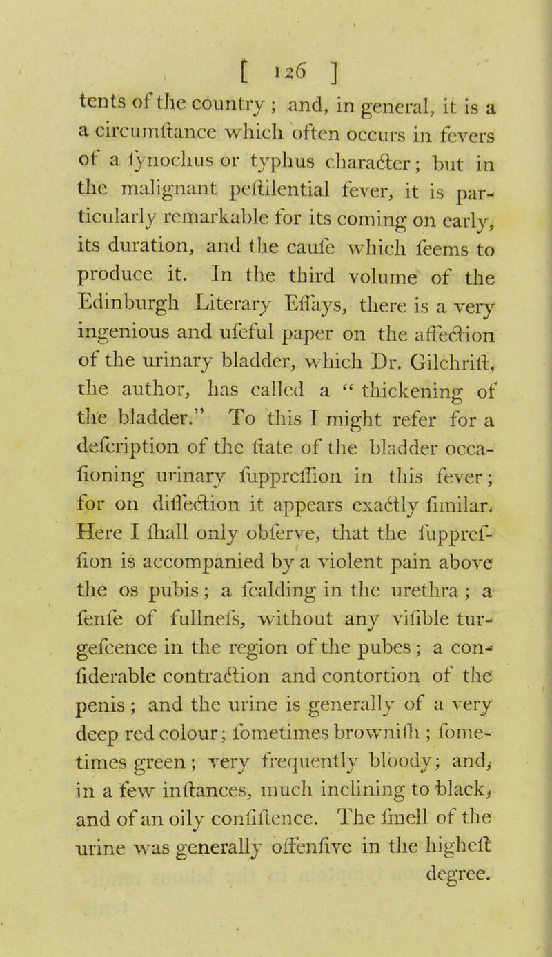 tents of the country ; and, in general, it is a a circumftance which often occurs in fevers of a lynochus or typhus character; but in the malignant peliilential fever, it is par- ticularly remarkable for its coming on early, its duration, and the caufe which feems to produce it. In the third volume of the Edinburgh Literary ElTays, there is a very ingenious and ufeful paper on the affection of the urinary bladder, which Dr. Gilchrirt, the author, has called a  thickening of the bladder. To this I might refer for a defcription of the rtate of the bladder occa- fioning urinary fuppreffion in this fever; for on direction it appears exactly fimilar. Here I mall only obferve, that the fuppref- fion is accompanied by a violent pain above the os pubis; a fcalding in the urethra; a fenfe of fullnefs, without any vifible tur- gefcence in the region of the pubes; a con- fiderable contraction and contortion of the penis ; and the urine is generally of a very deep red colour; fometimes brownilh ; fome- times green; very frequently bloody; and,- in a few inftances, much inclining to black, and of an oily conliftence. The fmell of the urine was generally offenfive in the higheft degree.