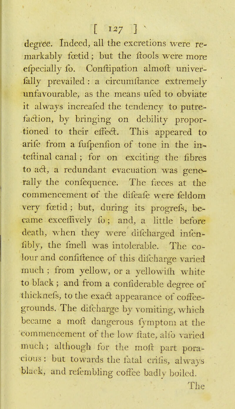 t ' ■ . 1 '^7 33 v . ; degree. Indeed, all the excretions were re- markably foetid; but the flools were more elpecially fo. Conltipation almolt univer- fally prevailed : a circumltance extremely unfavourable, as the means ufed to obviate it always increafed the tendency to putre- faction, by bringing on debility propor- tioned to their effect. This appeared to arife from a fuipenfion of tone in the in* teftinal canal; for on exciting the fibres to act, a redundant evacuation was gene- rally the confequence. The faeces at the commencement of the difeafe were feldom very foetid ; but, during its progrefs, be- came exceffively fo; and, a little before death, when they were difcharged infen- libly, the fmell was intolerable. The co- lour and confidence of this difcharge varied much ; from yellow, or a yellowith white to black ; and from a conliderable degree of thicknefs, to the exact appearance of coffee- grounds. The difcharge by vomiting, which became a molt dangerous fvmptom at the commencement of the low itate, alio varied much; although for the molt part pora- cious : but towards the ratal crifis, always black, and refembling coffee badly boiled. The