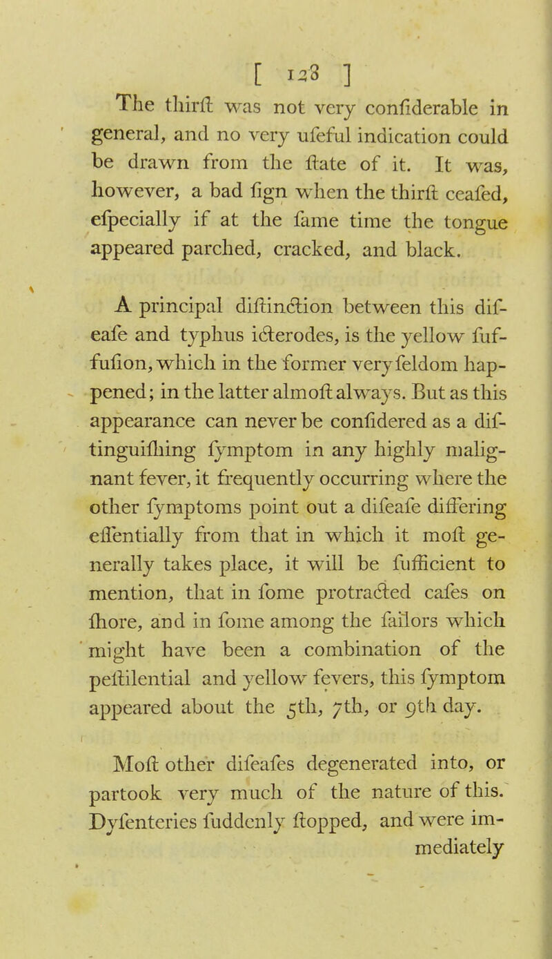 The thirft was not very confiderable in general, and no very ufeful indication could be drawn from the ftate of it. It was, however, a bad fign when the thirft ceafed, efpecially if at the fame time the tongue appeared parched, cracked, and black. A principal diftinction between this dif- eafe and typhus i6terodes, is the yellow fuf- fulion, which in the former veryfeldom hap- pened ; in the latter aim oft always. But as this appearance can never be confidered as a dif- tinguilhing lymptom in any highly malig- nant fever, it frequently occurring where the other fymptoms point out a difeafe differing effentially from that in which it moft ge- nerally takes place, it will be fufficient to mention, that in fome protracted cafes on more, and in fome among the failors which might have been a combination of the peftilential and yellow fevers, this fymptom appeared about the 5th, 7th, or 9th day. Moft other difeafes degenerated into, or partook very much of the nature of this. Dyfenteries fuddcnly flopped, and were im- mediately