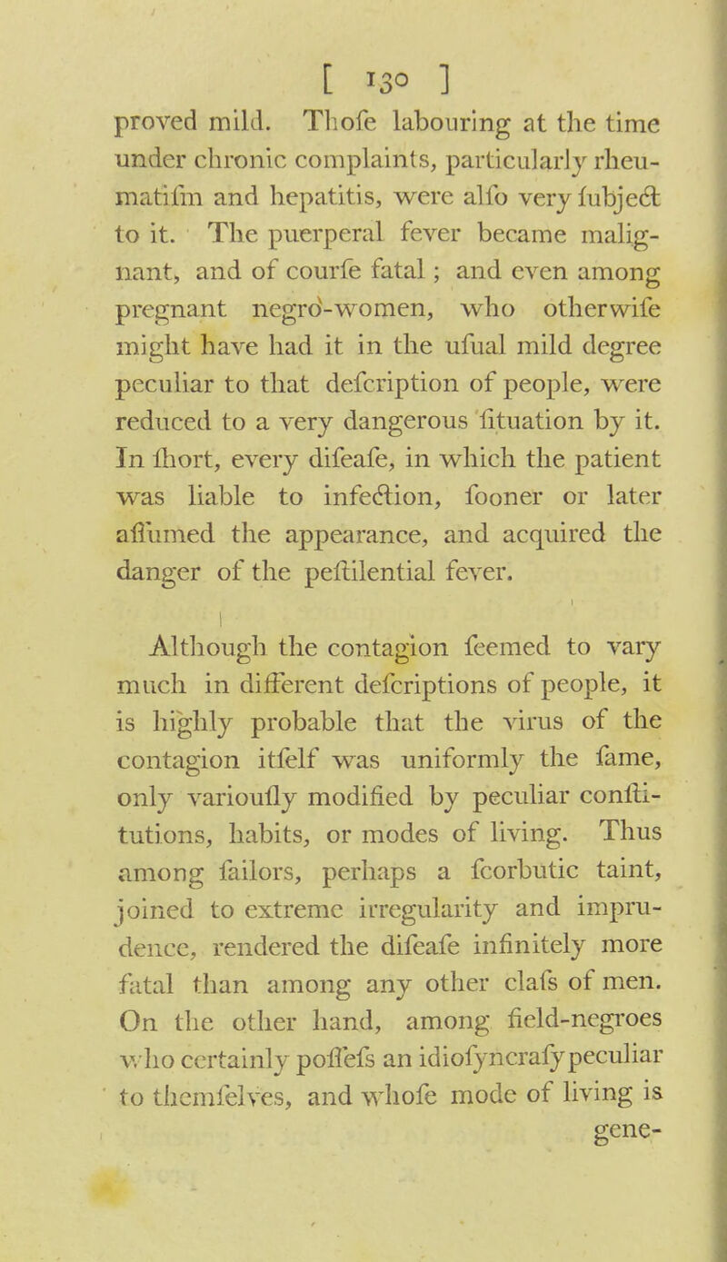 [ *3° ] proved mild. Tliofe labouring at the time under chronic complaints, particularly rheu- matifm and hepatitis, were alfo veryfubjecl: to it. The puerperal fever became malig- nant, and of courfe fatal; and even among pregnant negrd-women, who otherwife might have had it in the ufual mild degree peculiar to that defcription of people, were reduced to a very dangerous iituation by it. In lhort, every difeafe, in which the patient was liable to infection, fooner or later afllimed the appearance, and acquired the danger of the peftilential fever. Although the contagion feemed to vary much in different defcriptions of people, it is highly probable that the virus of the contagion itfelf was uniformly the fame, only varioulTy modified by peculiar conlii- tutions, habits, or modes of living. Thus among failors, perhaps a fcorbutic taint, joined to extreme irregularity and impru- dence, rendered the difeafe infinitely more fatal than among any other clafs of men. On the other hand, among field-negroes who certainly poffefs an idiofyncrafypeculiar to thcmfelves, and whofe mode of living is gene-
