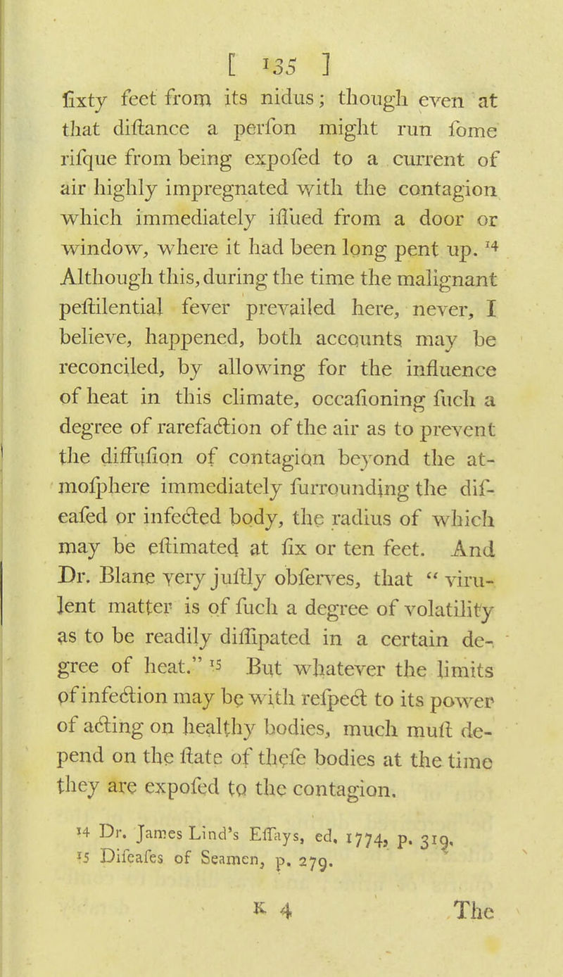 [ us 1 fixty feet from its nidus; though even at that distance a perfon might run fome rifque from being expofed to a current of air highly impregnated with the contagion which immediately iiTued from a door or window, where it had been long pent up. 14 Although this, during the time the malignant pestilential fever prevailed here, never, I believe, happened, both accounts may be reconciled, by allowing for the influence of heat in this climate, occasioning fuch a degree of rarefaction of the air as to prevent the diffusion of contagion beyond the at- mosphere immediately furrounding the dif- eafed or infected body, the radius of which may be eftimated at fix or ten feet. And Dr. Blane very justly obferves, that  viru- lent matter is of fuch a degree of volatility as to be readily diffipated in a certain de- gree of heat. Ts But whatever the limits of infection may be wi th respect to its power of acting on healthy bodies, much mull de- pend on the ftate of thefe bodies at the time they are expofed to the contagion. H Dr. James Lind's Ei%s, ed, 1774, p. 319, *5 Diicafes of Seamen, p. 279. The