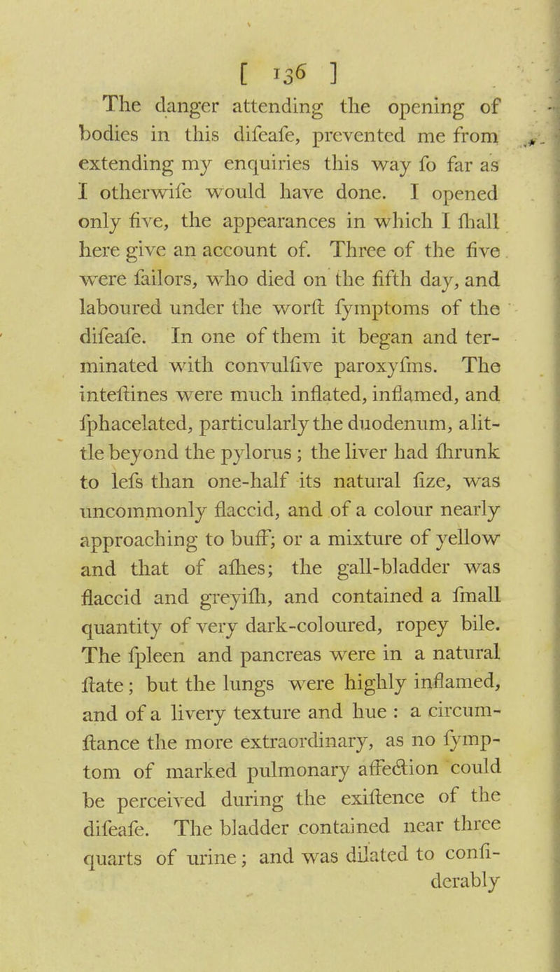 [ i3« 1 The danger attending the opening of bodies in this difeafe, prevented me from extending my enquiries this way fo far as I otherwife would have done. I opened only five, the appearances in which I fball here give an account of. Three of the five were failors, who died on the fifth day, and laboured under the worfl fymptoms of the difeafe. In one of them it began and ter- minated with convullive paroxyfms. The inteflines were much inflated, inflamed, and fphacelated, particularly the duodenum, alit- tle beyond the pylorus ; the liver had fhrunk to lefs than one-half its natural fize, was uncommonly flaccid, and of a colour nearly approaching to buff; or a mixture of yellow and that of afhes; the gall-bladder was flaccid and greyifh, and contained a fmall quantity of very dark-coloured, ropey bile. The fpleen and pancreas were in a natural ftate; but the lungs were highly inflamed, and of a livery texture and hue : a circum- ftance the more extraordinary, as no fymp- tom of marked pulmonary affection could be perceived during the exiflence of the difeafe. The bladder contained near three quarts of urine; and was dilated to confi- derably
