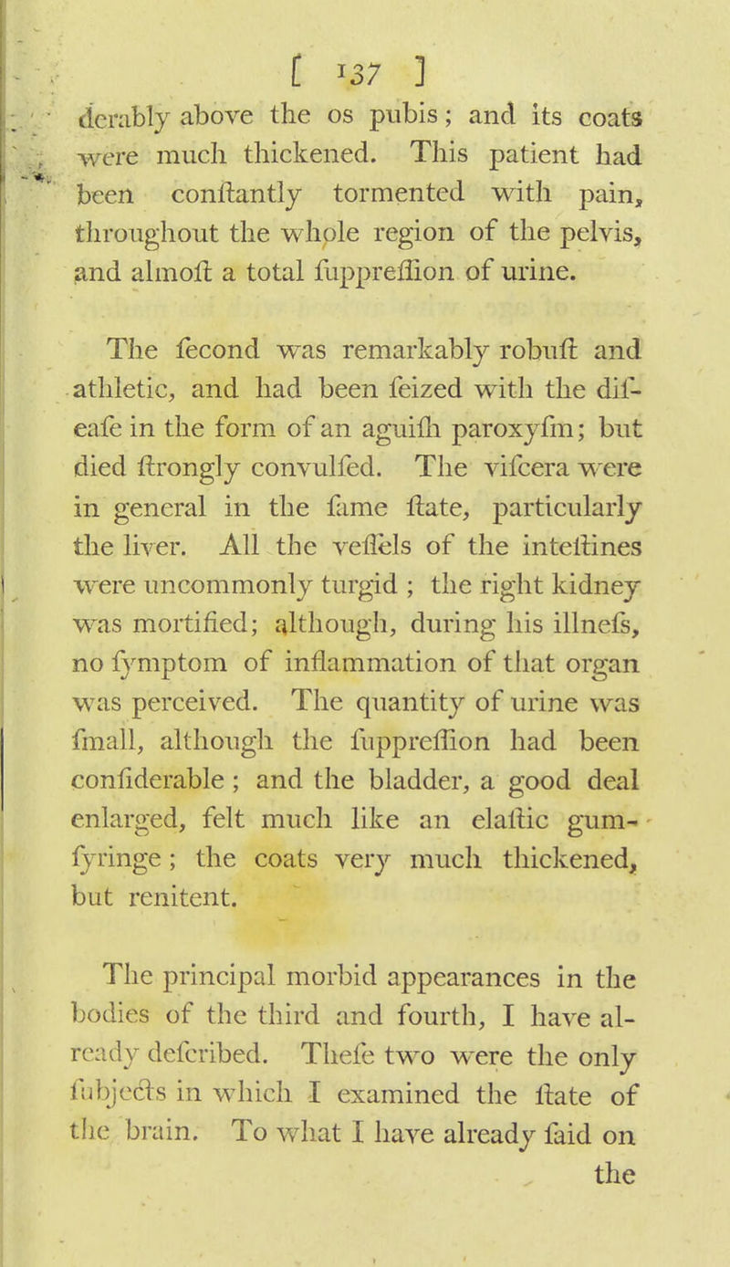 I \37 ] derably above the os pubis; and its coats were much thickened. This patient had been conftantly tormented with pain, throughout the whole region of the pelvis, and almoft, a total fupprefiion of urine. The fecond was remarkably robuft and athletic, and had been feized with the dif- eafe in the form of an aguifh paroxyfm; but died nxongly convulfed. The vifcera were in general in the fame Hate, particularly the liver. All the veflels of the interlines were uncommonly turgid ; the right kidney was mortified; although, during his illnefs, no fymptom of inflammation of that organ was perceived. The quantity of urine was fmall, although the fupprefiion had been considerable ; and the bladder, a good deal enlarged, felt much like an elaitic gum- fyringe; the coats very much thickened, but renitent. The principal morbid appearances in the bodies of the third and fourth, I have al- ready defcribed. Thefe two were the only fubjects in which I examined the ilate of the brain. To what I have already faid on
