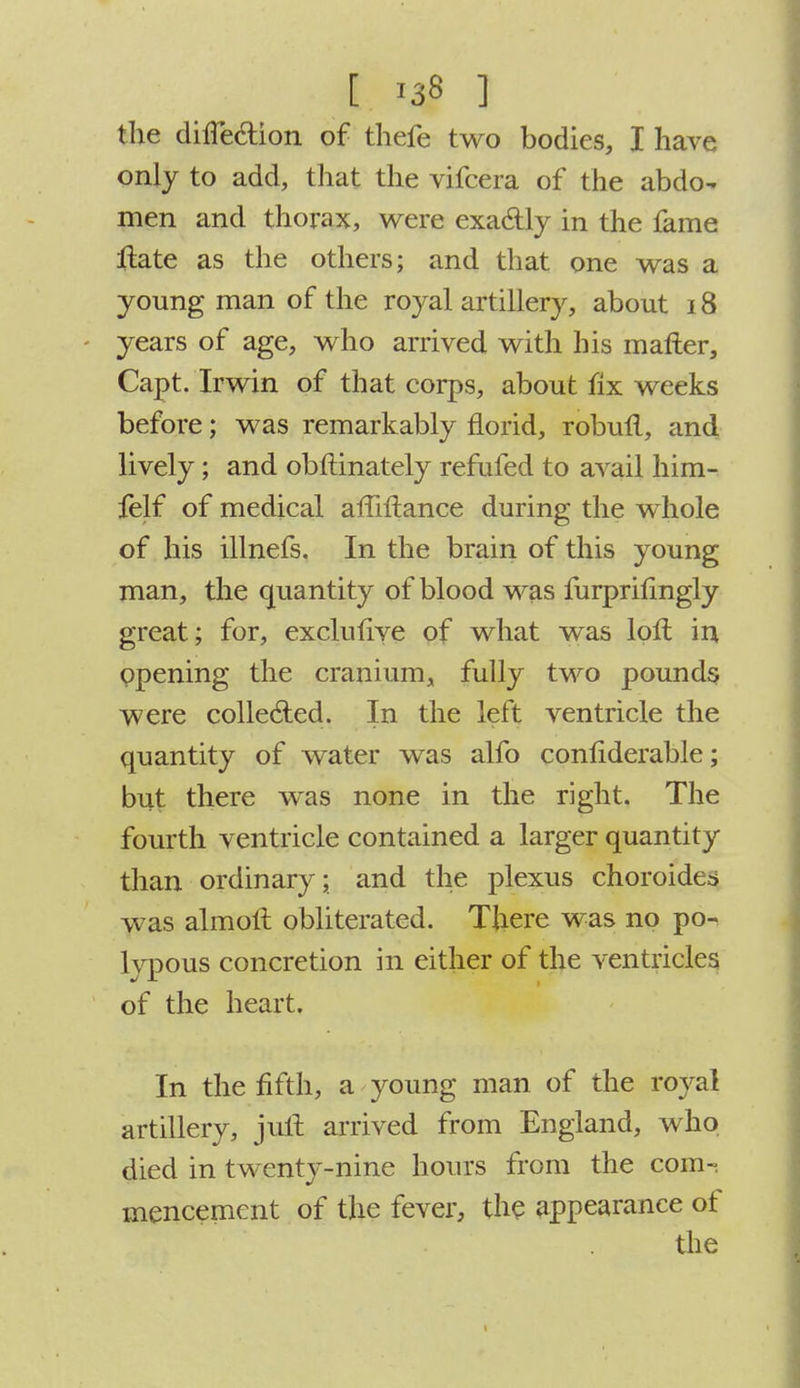 the diife&ion of thefe two bodies, I have only to add, that the vifcera of the abdo- men and thorax, were exactly in the fame ftate as the others; and that one was a young man of the royal artillery, about 18 years of age, who arrived with his mailer, Capt. Irwin of that corps, about fix weeks before; was remarkably florid, robull, and lively; and obftinately refufed to avail him- felf of medical affiltance during the whole of his illnefs. In the brain of this young man, the quantity of blood was mrprifingly great; for, exclufive of what was loll in opening the cranium, fully two pounds were collected. In the left ventricle the quantity of water was alfo confiderable; but there was none in the right. The fourth ventricle contained a larger quantity than ordinary; and the plexus choroides was almoft obliterated. There was no po- lypous concretion in either of the ventricles of the heart. In the fifth, a young man of the royal artillery, juft arrived from England, who died in twenty-nine hours from the com- mencement of the fever, the appearance of