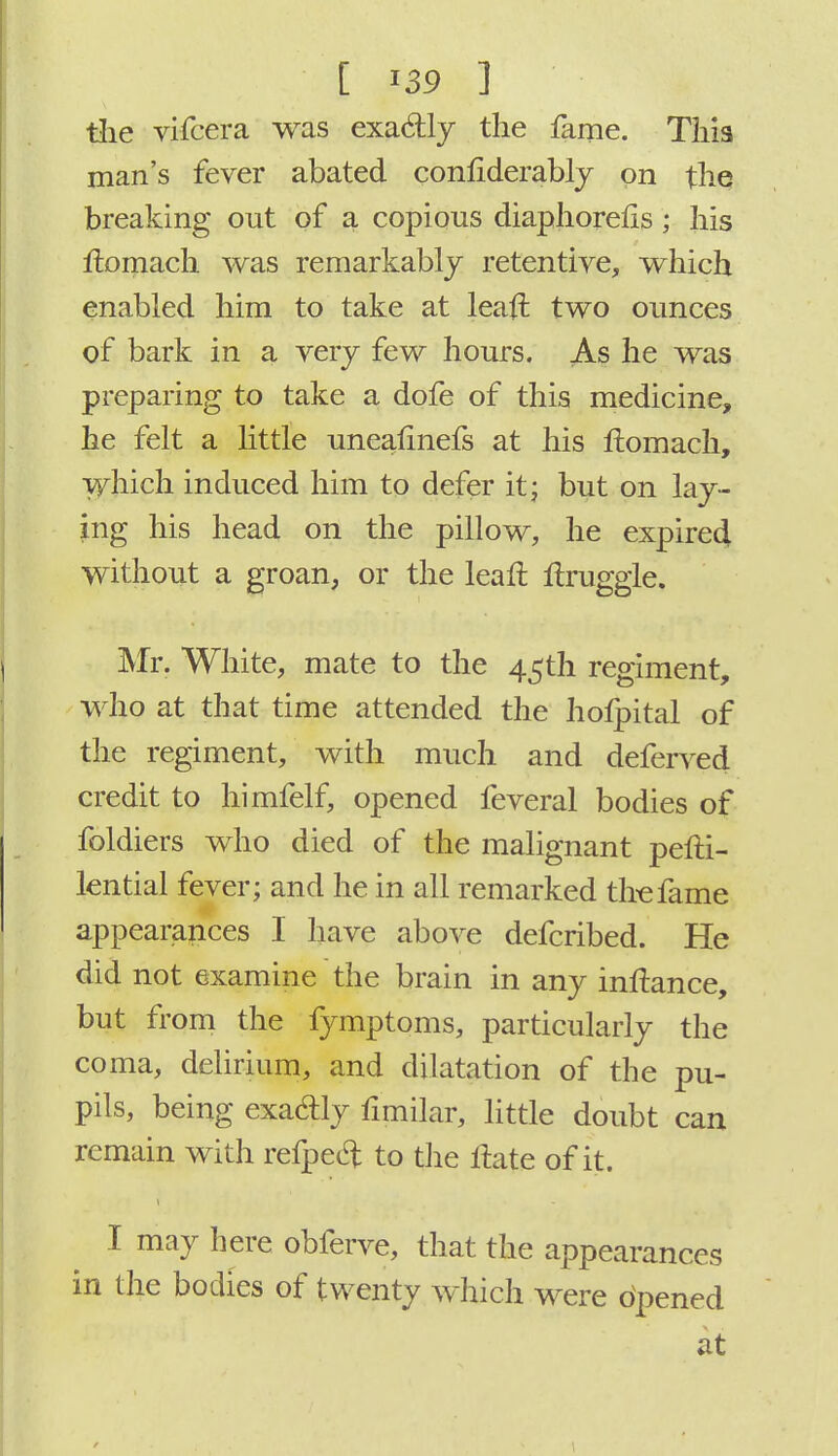 the vifcera was exactly the fame. This man's fever abated considerably on the breaking out of a copious diaphorefls ; his flomach was remarkably retentiye, which enabled him to take at leaft two ounces of bark in a very few hours. As he was preparing to take a dofe of this medicine, he felt a little uneafmefs at his liomach, which induced him to defer it; but on lay- ing his head on the pillow, he expired without a groan, or the leafl Itruggle. Mr. White, mate to the 45th regiment, who at that time attended the hofpital of the regiment, with much and deferred credit to himfelf, opened feveral bodies of foldiers who died of the malignant pefti- lential fever; and he in all remarked the fame appearances I have above defcribed. He did not examine the brain in any inftance, but from the fymptoms, particularly the coma, delirium, and dilatation of the pu- pils, being exacfly fimilar, little doubt can remain with refpeel: to the itate of it. I may here obferve, that the appearances in the bodies of twenty which were opened at