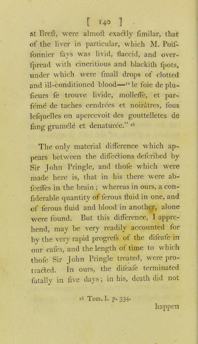 t r4° ] at Breft, were almofl exactly fimilar, that of the liver in particular, which M. Poif- fonnier fays was livid, flaccid, and over- fpread with cineritious and blackilli fpots, under which were fmall drops of clotted and ill-conditioned blood— le foie de plu- lieurs fe trouve livide, mollene, et par^ feme de taches cendrces et noiratres, fous lefquelles on apercevoit des gouttelletes de fang grumele et denaturee. 16 The only material difference which ap~. pears between the diffeclions defcribed by Sir John Pringle, and thofe which were made here is, that in his there were ab- fceffes in the brain ; whereas in ours, a con- fiderable quantity of ferous fluid in one, and of ferous fluid and blood in another, alone were found. But this difference, I appre- hend, may be very readily accounted for by the very rapid progrefs of the difeafe in our cafes, and the length of time to which thofe Sir John Pringle treated, were pro- traded. In ours, the difeafe terminated fatally in five days; in his, death did not 16 Tom. I. p. 334- happen