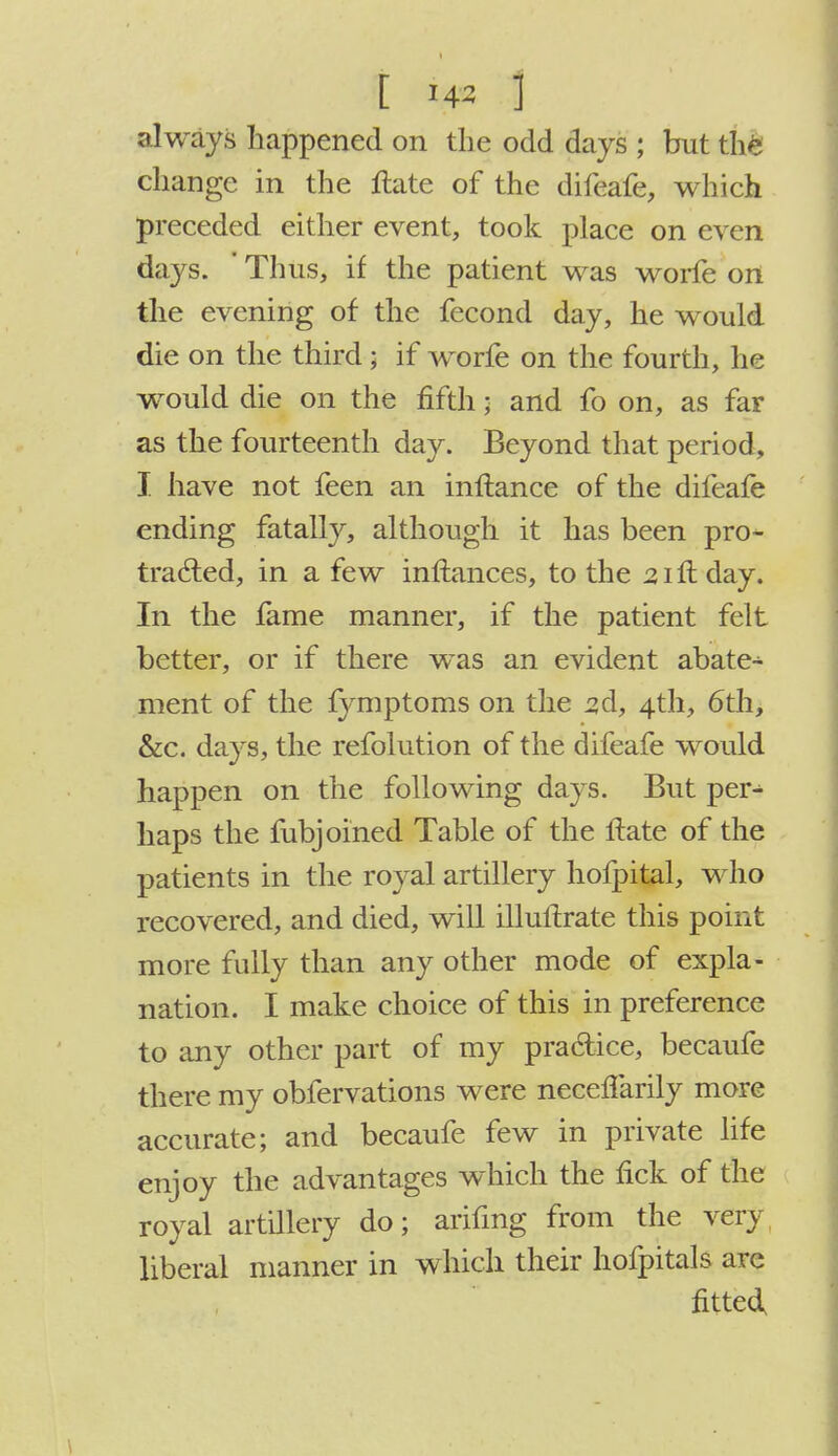 1 i&i 1 always happened on the odd days ; but the change in the ftate of the difeafe, which preceded either event, took place on even days. Thus, if the patient was worfe on the evening of the fecond day, he would die on the third; if worfe on the fourth, he wTould die on the fifth; and fo on, as far as the fourteenth day. Beyond that period, I have not feen an inftance of the difeafe ending fatally, although it has been pro- tracted, in a few inftances, to the 21 ft day. In the fame manner, if the patient felt better, or if there was an evident abate- ment of the fymptoms on the 3d, 4th, 6th, &c. days, the refolution of the difeafe would happen on the following days. But per- haps the fubjoined Table of the ftate of the patients in the royal artillery hofpital, who recovered, and died, will illuftrate this point more fully than any other mode of expla- nation. I make choice of this in preference to any other part of my practice, becaufe there my obfervations were neceflarily more accurate; and becaufe few in private life enjoy the advantages which the fick of the royal artillery do; arifing from the very liberal manner in which their hofpitals arc fitted