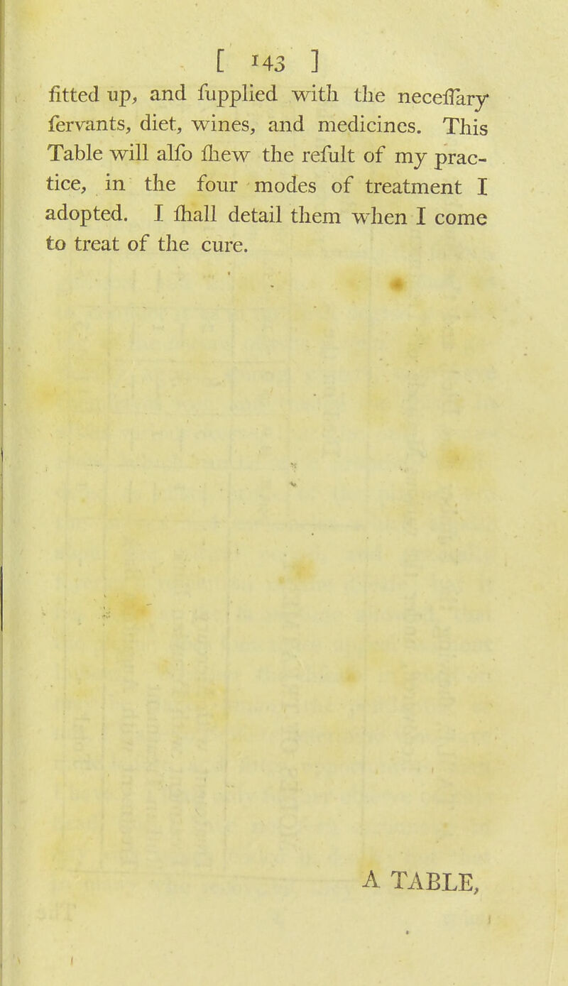fitted up, and fupplied with the necelTary fervants, diet, wines, and medicines. This Table will alfo mew the refult of my prac- tice, in the four modes of treatment I adopted. I mall detail them when I come to treat of the cure. A TABLE,