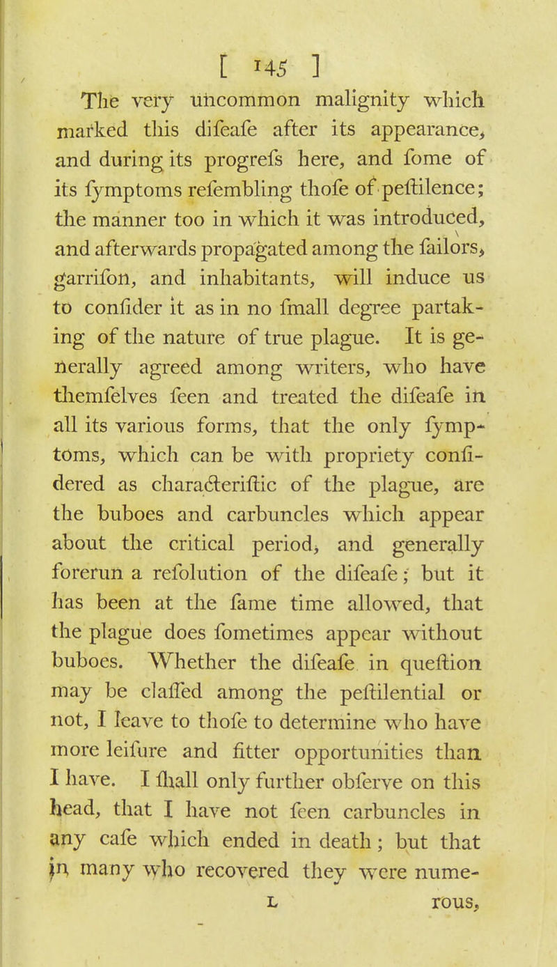 The very uncommon malignity which marked this difeafe after its appearance, and during its progrefs here, and fome of its fymptoms refembling thofe of peftilence; the manner too in which it was introduced, and afterwards propagated among the failors, garrifbn, and inhabitants, will induce us to conflder it as in no fmall degree partak- ing of the nature of true plague. It is ge- nerally agreed among writers, who have themfelves feen and treated the difeafe in all its various forms, that the only fymp* toms, which can be with propriety conli- dered as characteriftic of the plague, are the buboes and carbuncles which appear about the critical period* and generally forerun a refolution of the difeafe; but it has been at the fame time allowed, that the plague does fometimes appear without buboes. Whether the difeafe in queftion may be clailed among the peltilential or not, I leave to thofe to determine who have more leifure and fitter opportunities than I have. I flaall only further obferve on this head, that I have not feen carbuncles in any cafe which ended in death; but that p many who recovered they were nume- l rous.
