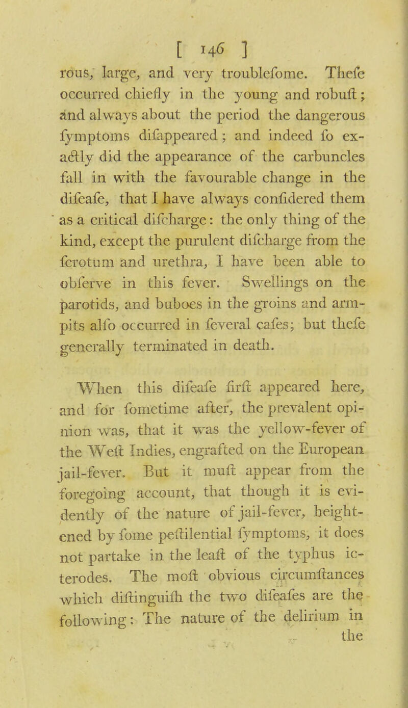 t *# .3 rous, large, and very troublefome. Thefe occurred chiefly in the young and robuft; and always about the period the dangerous lymptoms difappeared ; and indeed fo ex- actly did the appearance of the carbuncles fall in with the favourable change in the difeafe, that I have always confidered them as a critical difcharge: the only thing of the kind, except the purulent difcharge from the fcrotum and urethra, I have been able to obferve in this fever. Swellings on the parotids, and buboes in the groins and arm- pits alio occurred in feveral cafes; but thefe generally terminated in death. When this difeafe flrft appeared here, and for fometime after, the prevalent opi- nion was, that it was the yellow-fever of the Welt Indies, engrafted on the European jail-fever. But it mult appear from the foregoing account, that though it is evi- dently of the nature of jail-fever, height- ened by fome petlilential fymptoms, it does not partake in the lean: of the typhus ic- terodes. The mofl obvious circumftances which diltinguilh the two difeafes are the following: The nature of the delirium in