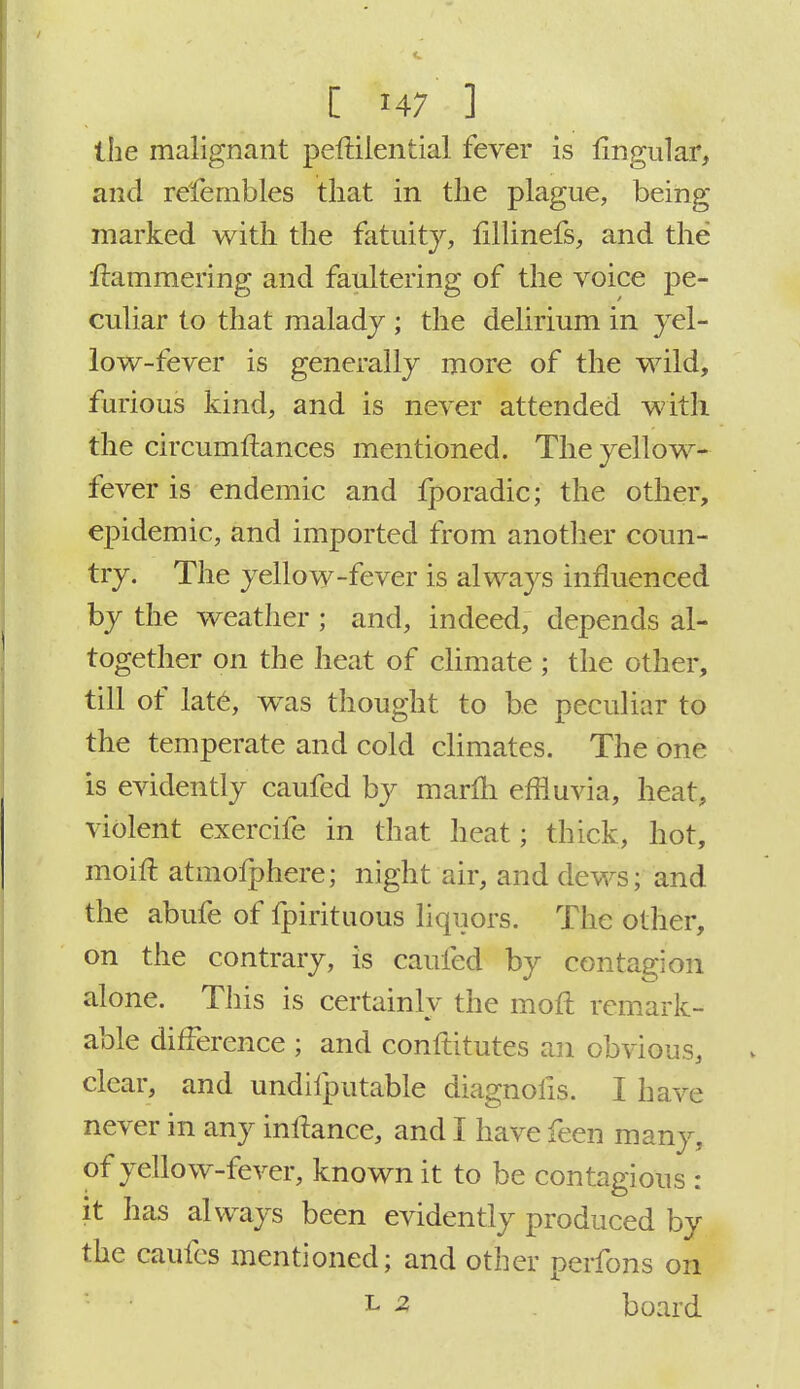 the malignant peftilential fever is lingular, and refembles that in the plague, being- marked with the fatuity, iillinefs, and the jftammering and faultering of the voice pe- culiar to that malady ; the delirium in yel- low-fever is generally more of the wild, furious kind, and is never attended with the circumfbnces mentioned. The yellow- fever is endemic and fporadic; the other, epidemic, and imported from another coun- try. The yellow-fever is always influenced by the weather ; and, indeed, depends al- together on the heat of climate ; the other, till of late, was thought to be peculiar to the temperate and cold climates. The one is evidently caufed by marfti effluvia, heat, violent exercife in that heat; thick, hot, moift atmofphere; night air, and dews; and the abufe of fpirituous liquors. The other, on the contrary, is caufed by contagion alone. This is certainly the moft remark- able difference ; and conftitutes an obvious, clear, and undifputable diagnofis. I have never in any inftance, and I have feen many, of yellow-fever, known it to be contagious : it has always been evidently produced by the caufcs mentioned; and other perfons on L 2 board