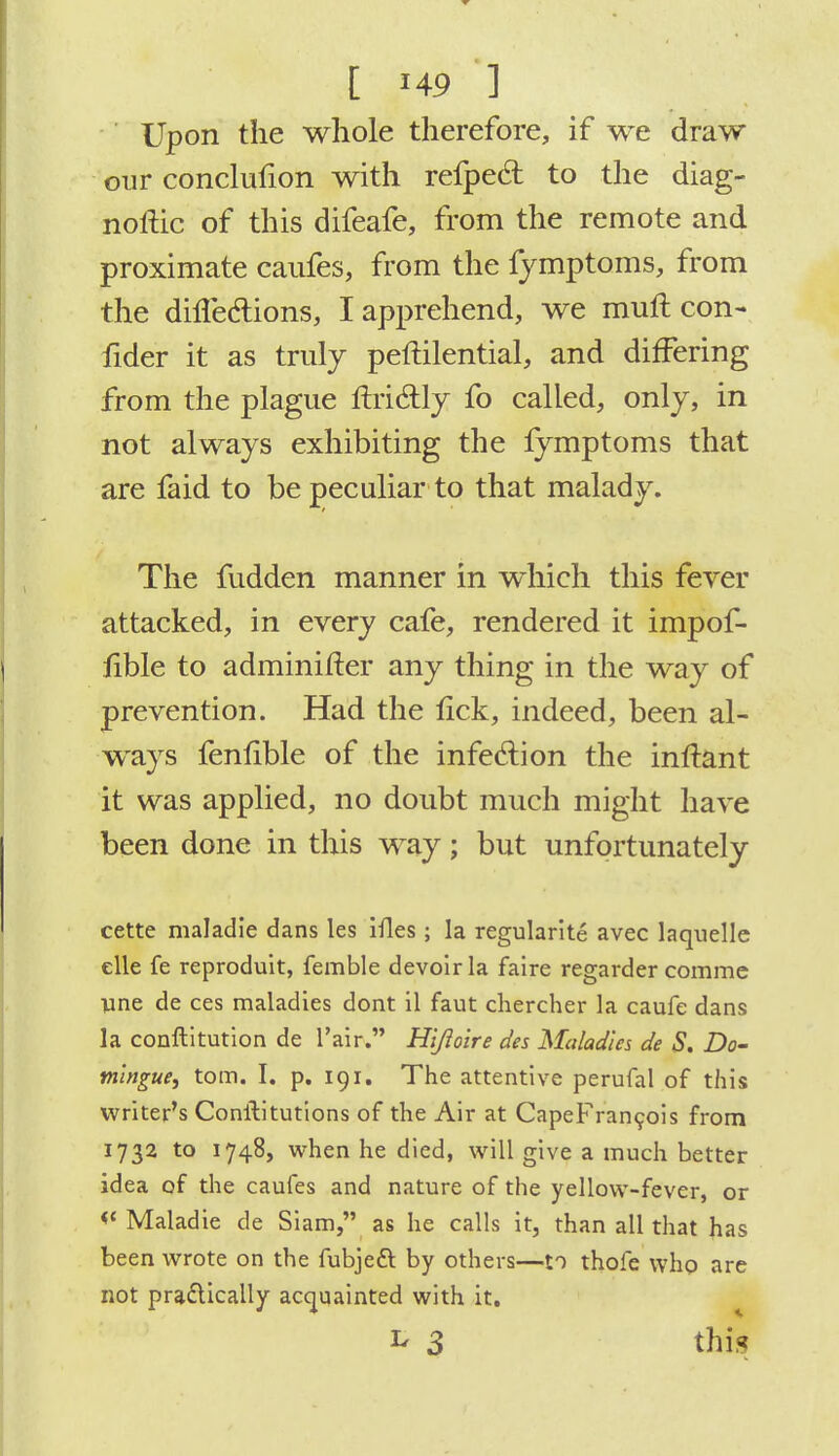 Upon the whole therefore, if we draw our conclufion with refpecl: to the diag- noftic of this difeafe, from the remote and proximate caufes, from the fymptoms, from the dhTedtions, I apprehend, we muft con- fider it as truly peftilential, and differing from the plague flricTily fo called, only, in not always exhibiting the fymptoms that are faid to be peculiar to that malady. The fudden manner in which this fever attacked, in every cafe, rendered it impof- fible to adminifter any thing in the way of prevention. Had the lick, indeed, been al- ways fenfible of the infection the inftant it was applied, no doubt much might have been done in this way; but unfortunately cette maladie dans les ifles; la regularite avec laquellc elle fe reproduit, femble devoir la faire regarder comme line de ces maladies dont il faut chercher la caufe dans la conftitution de l'air. Hljioire des Maladies de S. Do- tningue, torn. I. p. 191. The attentive perufal of this writer's Constitutions of the Air at CapeFrancois from 1732 to 1748, when he died, will give a much better idea of the caufes and nature of the yellow-fever, or <{ Maladie de Siam, as he calls it, than all that has been wrote on the fubjecl: by others—to thofe who are not practically acquainted with it. ^ 3 this