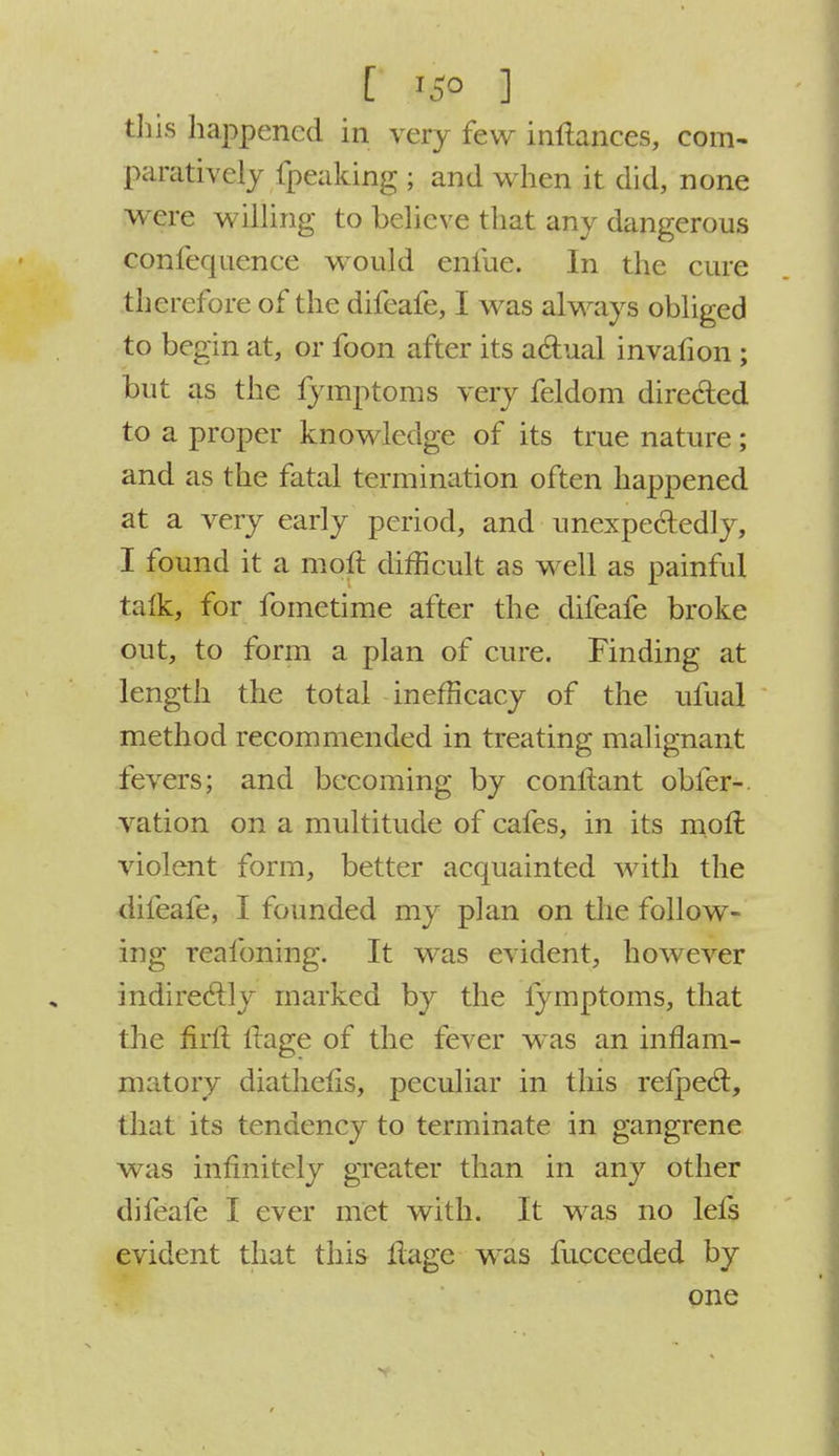 this happened in very few inftances, com- paratively fpeaking ; and when it did, none were willing to believe that any dangerous confequence would enfue. In the cure therefore of the difeafe, I was always obliged to begin at, or foon after its actual invafion ; but as the fymptoms very feldom directed to a proper knowledge of its true nature; and as the fatal termination often happened at a very early period, and unexpectedly, I found it a moll difficult as well as painful talk, for fometime after the difeafe broke out, to form a plan of cure. Finding at length the total inefneacy of the ufual method recommended in treating malignant fevers; and becoming by conltant obfer-. vation on a multitude of cafes, in its moll violent form, better acquainted with the difeafe, I founded my plan on the follow- ing realbning. It was evident, however indirectly marked by the lymptoms, that the firft llage of the fever was an inflam- matory diathens, peculiar in this refpect, that its tendency to terminate in gangrene was infinitely greater than in any other difeafe I ever met with. It was no lefs evident that this llage was fucceeded by one
