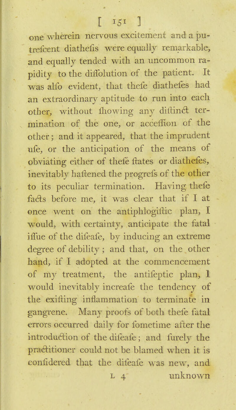one wherein nervous excitement and a pu- trefcent diathefis were equally remarkable, and equally tended with an uncommon ra- pidity to the diflblution of the patient. It was alfo evident, that thefe diathefes had an extraordinary aptitude to run into each other, without mowing any diftincl: ter- mination of the one, or accefnon of the other; and it appeared, that the imprudent ufe, or the anticipation of the means of obviating either of thefe ftates or diathefes, inevitably battened the progrefs of the other to its peculiar termination. Having thefe facts before me, it was clear that if I at once went on the antiphlogiltic plan, I would, with certainty, anticipate the fatal ifTue of the difeafe, by inducing an extreme degree of debility ; and that, on the other hand, if I adopted at the commencement of my treatment, the antifeptic plan, 1 would inevitably increafe the tendency of the exilling inflammation to terminate in gangrene. Many proofs of both thefe fatal errors occurred daily for fometime after the introduction of the difeafe ; and furely the practitioner could not be blamed when it is considered that the difeafe was new, and l 4 unknown