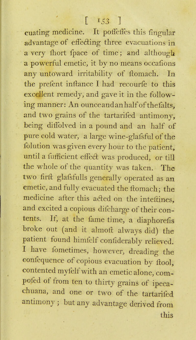 cuating medicine. It poiTelTes tins lingular advantage of effecting three evacuations in a very mort Ipace of time; and although a powerful emetic, it by no means occallons any untoward irritability of ftomach. In the prefent inftance I had recourfe to this excellent remedy, and gave it in the follow- ing manner: An ounce and an half of thefalts, and two grains of the tartarifed antimony, being diifolved in a pound and an half of pure cold water, a large wine-glafsful of the folution was given every hour to the patient, until a fufficient efFecl: was produced, or till the whole of the quantity was taken. The two firft glafsfulls generally operated as an emetic, and fully evacuated the ftomach; the medicine after this aded on the inteftines, and excited a copious difcharge of their con- tents. If, at the fame time, a diaphoretis broke out (and it almoft always did) the patient found himfelf confiderably relieved. I have fometimes, however, dreading the confequence of copious evacuation by ftool, contented myfelf with an emetic alone, com- posed of from ten to thirty grains of ipeca- chuana, and one or two of the tartarifed antimony ; but any advantage derived from