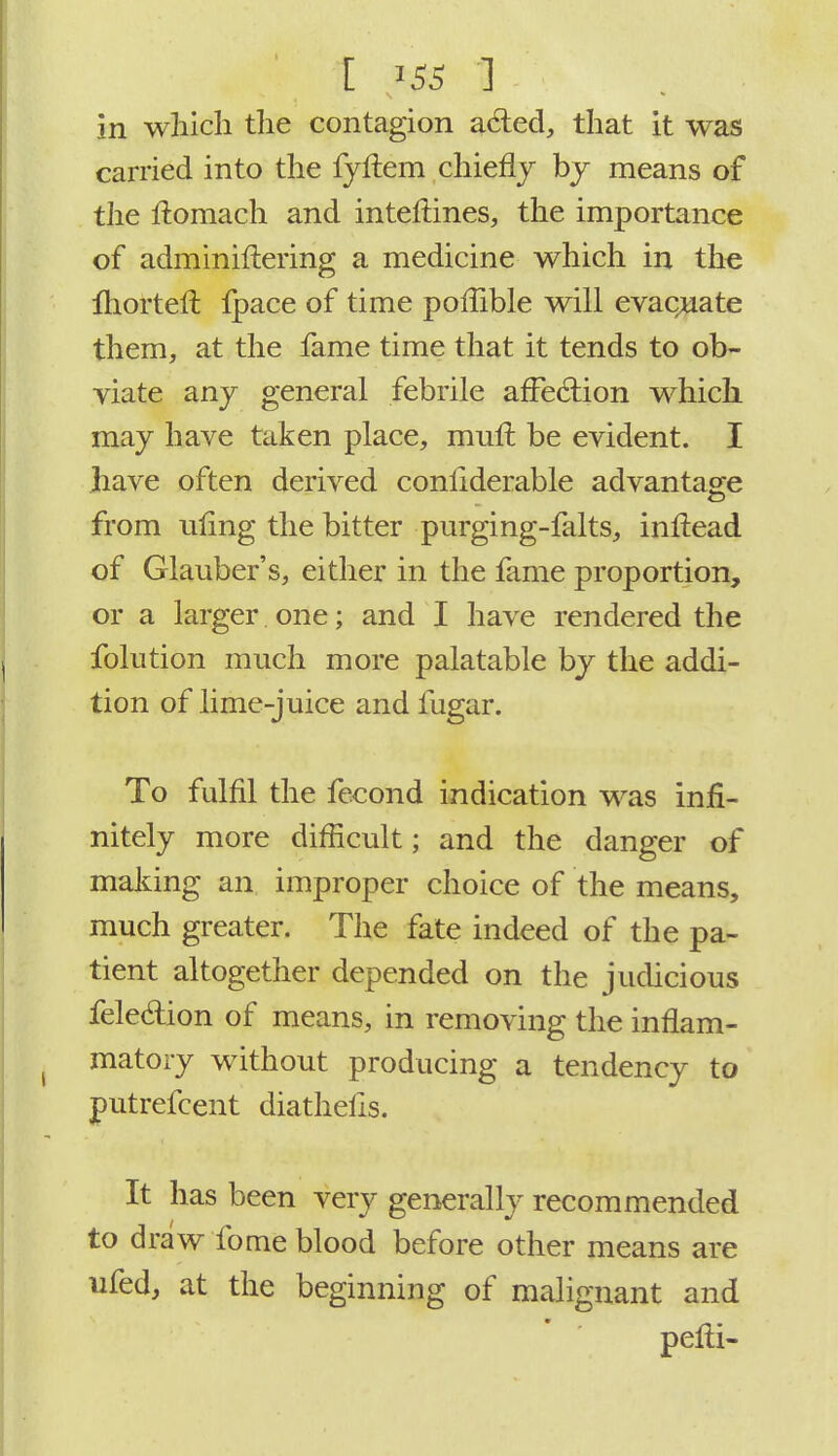 in which the contagion acted, that it was carried into the fjftem chiefly by means of the ftomach and interlines, the importance of adminiftering a medicine which in the fhorteft fpace of time poffible will evaluate them, at the fame time that it tends to ob- viate any general febrile affection which may have taken place, mult, be evident. I have often derived conliderable advantage from ufing the bitter purging-falts, inftead of Glauber's, either in the fame proportion, or a larger one; and I have rendered the folution much more palatable by the addi- tion of lime-juice and fugar. To fulfil the fecond indication was infi- nitely more difficult; and the danger of making an improper choice of the means, much greater. The fate indeed of the pa- tient altogether depended on the judicious felecfion of means, in removing the inflam- matoiy without producing a tendency to putrefcent diathelis. It has been very generally recommended to draw fome blood before other means are ufed, at the beginning of malignant and pefli-
