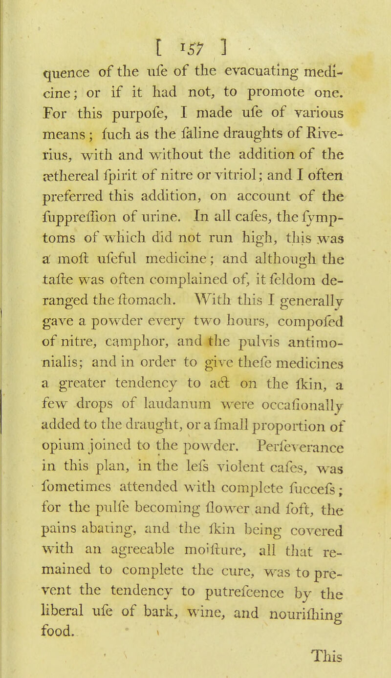 I I# 1 - quence of the ufe of the evacuating medi- cine; or if it had not, to promote one. For this purpofe, I made ufe of various means; mch as the faline draughts of Rive- rius, with and without the addition of the rethereal lpirit of nitre or vitriol; and I often preferred this addition, on account of the fuppreffion of urine. In all cafes, the lymp- toms of which did not run high, this was a moft ufeful medicine; and although the tafte was often complained of, it feldom de- ranged theftomach. With this I generallv gave a powder every two hours, compofed of nitre, camphor, and the pulvis antimo- nialis; and in order to give thefe medicines a greater tendency to acl on the Ikin, a few drops of laudanum were occaiionallv added to the draught, or afmall proportion of opium joined to the powder. Perfeverance in this plan, in the lefs violent cafes, was fometimes attended with complete fuccefs ; for the pulfe becoming flower and foft, the pains abating, and the Ikin being covered with an agreeable moifcure, all that re- mained to complete the cure, was to pre- vent the tendency to putrefcence by the liberal ufe of bark, wine, and notirifhing food.