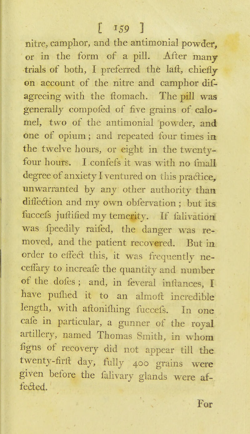 nitre, camphor, and the antimonial powder, or in the form of a pill. After many trials of both, I preferred the laft, chiehy on account of the nitre and camphor dis- agreeing with the ftomach. The pill was generally compofed of five grains of calo- mel, two of the antimonial powder, and one of opium; and repeated four times in the twelve hours, or eight in the twenty- four hours. I confefs it was with no fmall degree of anxiety I ventured on this practice, unwarranted by any other authority than diffedion and my own obfervation ; but its fuccefs juftified my temerity. If falivation was fpeedily raifed, the danger was re- moved, and the patient recovered. But in order to effed this, it was frequently ne- ceffary to increafe the quantity and number of the dofes ; and, in feveral inftances, I have pufhed it to an almoft incredible length, with aftoniming fuccefs. In one cafe in particular, a gunner of the royal artillery, named Thomas Smith, in whom figns of recovery did not appear till the twenty-firlt day, fully 400 grains were given before the falivary glands were af- fected. For