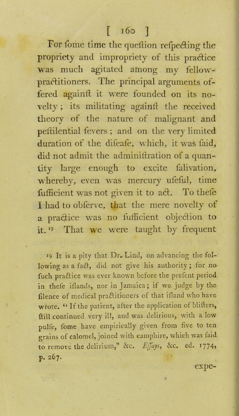 [ i6o ] For fome time the queftion refpecting the propriety and impropriety of this practice was much agitated among my fellow- praftitioners. The principal arguments of- fered againft it were founded on its no- velty ; its militating againft the received theory of the nature of malignant and peitilential fevers ; and on the very limited duration of the difeafe, which, it was faid, did not admit the administration of a quan- tity large enough to excite falivation, whereby, even was mercury ufeful, time fufficient was not given it to act. To thefe I had to obferve, that the mere novelty of a practice was no fufficient objection to it.19 That we were taught by frequent 19 It Is a pity that Dr-Lind, on advancing the fol- lowing as a fad, did not give his authority; for no fuch practice was ever known before the prefent period in thefe ifiands, nor in Jamaica; if we judge by the filence of medical practitioners of that ifland who have wrote.  If the patient, after the application of blifters, {till continued very ill, and was delirious, with a low pulfe, fome have empirically given from five to ten grains of calomel, joined with camphire, which was faid to remove the delirium, 6cc. Eijhys, &c. ed. 1774, p. 267. expe-