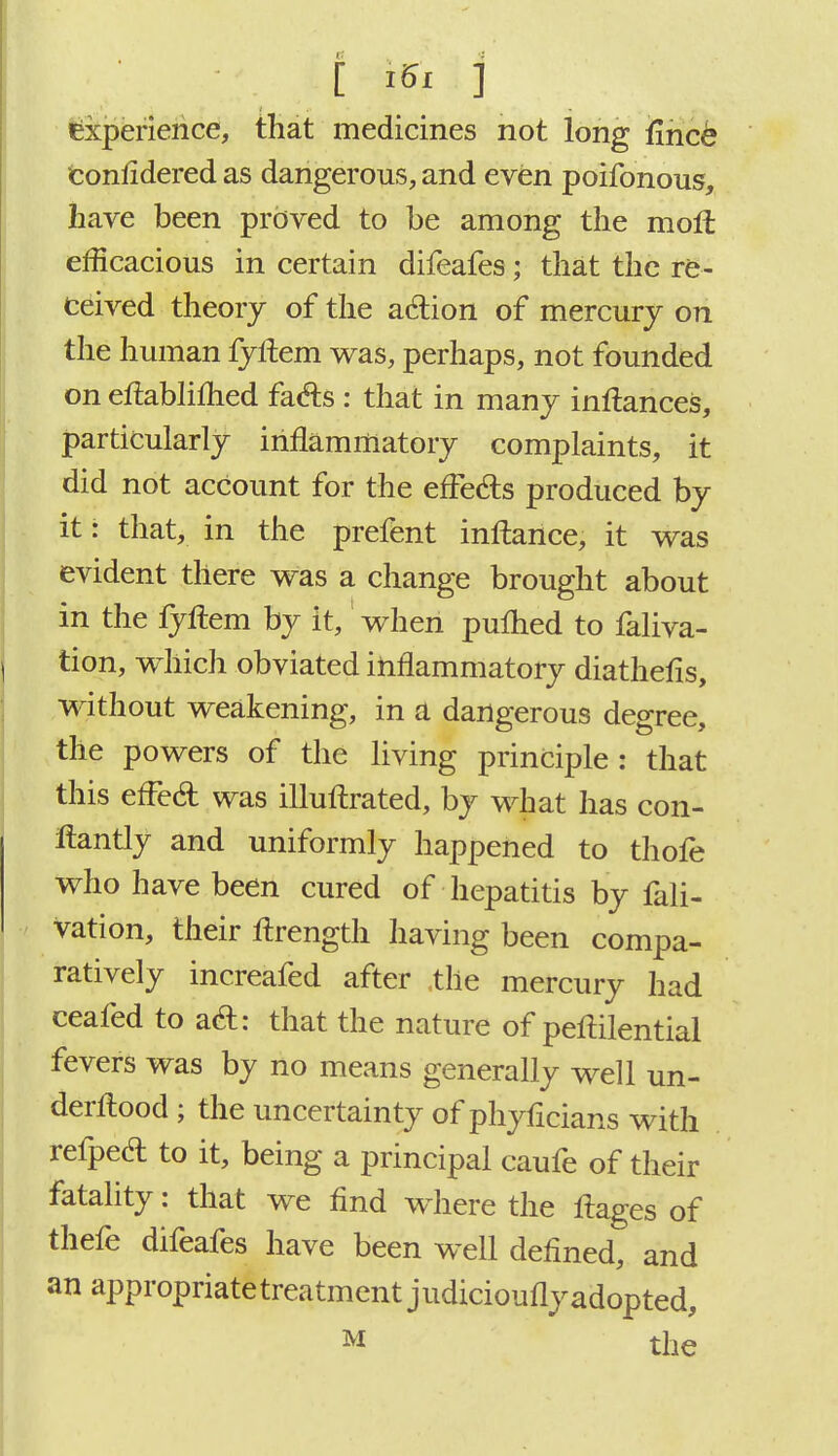 Experience, that medicines not long fmcb conlidered as dangerous, and even poifonous, have been proved to be among the moll efficacious in certain difeafes; that the re- ceived theory of the adion of mercury on the human fyftem was, perhaps, not founded on etfabliflied fafts: that in many inftances, particularly inflammatory complaints, it did not account for the effects produced by it: that, in the prefent inftance, it was evident there was a change brought about in the iyftem by it, when pufhed to faliva- tion, which obviated inflammatory diathefis, without weakening, in a dangerous degree, the powers of the living principle: that this efFecl: was illuftrated, by what has con- ftantly and uniformly happened to thofe who have been cured of hepatitis by fali- vation, their ftrength having been compa- ratively increafed after the mercury had ceafed to a&: that the nature of peflilential fevers was by no means generally well un- derflood ; the uncertainty of phyficians with refpecl: to it, being a principal caufe of their fatality: that we find where the ftages of thefe difeafes have been well defined, and an appropriate treatment judicioufly adopted, M the
