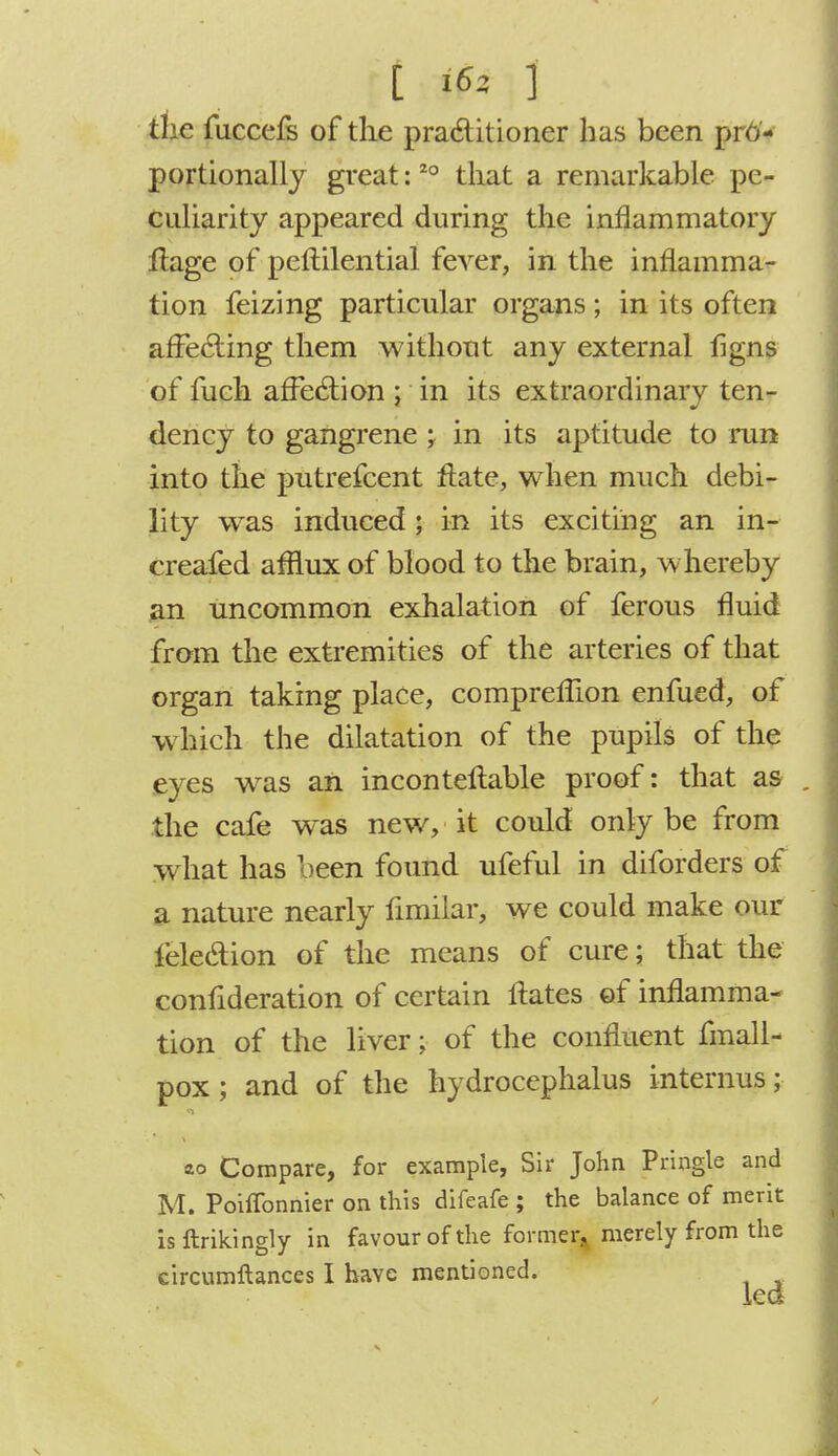 the fuccefs of the practitioner has been pro- portionally great:20 that a remarkable pe- culiarity appeared during the inflammatory flage of pcflilential feArer, in the inflamma- tion feizing particular organs ; in its often affecting them without any external figns of fuch affection ; in its extraordinary ten- dency to gangrene; in its aptitude to run into the putrefcent flate, when much debi- lity was induced; in its exciting an in- creafed afflux of blood to the brain, whereby an uncommon exhalation of ferous fluid from the extremities of the arteries of that organ taking place, comprefuon enfued, of which the dilatation of the pupils of the eyes was an inconteflable proof: that as the cafe was new, it could only be from what has been found ufeful in diforders of a nature nearly fimilar, we could make our lelection of the means of cure; that the confideration of certain Hates of inflamma- tion of the liver; of the confluent fmall- pox ; and of the hydrocephalus internus; Compare, for example, Sir John Pringle and M. Poiffonnier on this difeafe ; the balance of merit is {takingly in favour of the former, merely from the