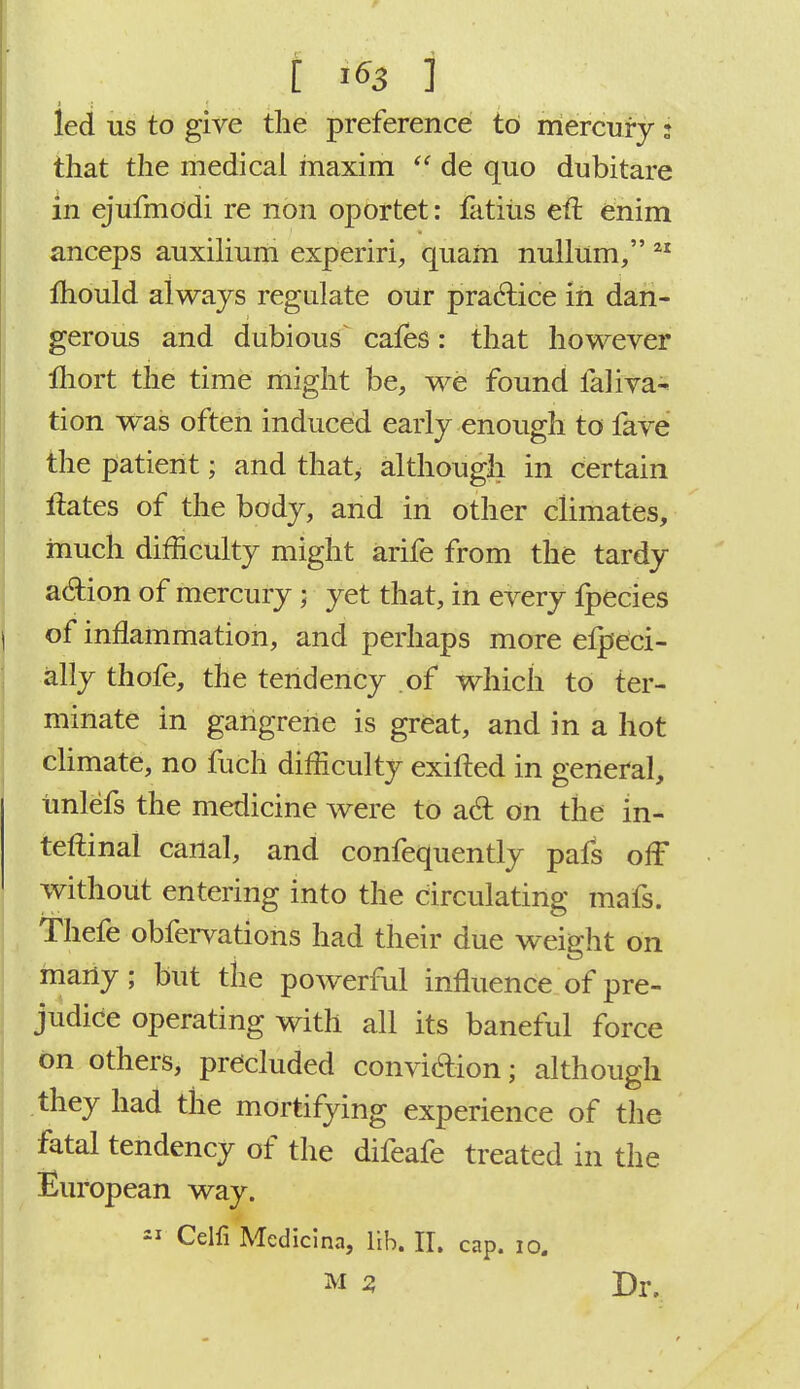 led us to give the preference to mercury: that the medical inaxim  de quo dubitare in ejufmodi re non oportet: Uttiiis eft enim anceps auxilium experiri, quam nullum, 21 mould always regulate our practice in dan- gerous and dubious^ cafes: that however lhort the time might be, we found faliva- tion was often induced early enough to fave the patient; and that, although in certain ftates of the body, and in other climates, much difficulty might arife from the tardy action of mercury; yet that, in every fpecies of inflammation, and perhaps more efpeci- ally thofe, the tendency of which to ter- minate in gangrene is great, and in a hot climate, no fuch difficulty exifted in general, imlefs the medicine were to a6t on the in- teftinal canal, and confequently pafs off without entering into the circulating mafs. Thefe obfervations had their due weight on many; but the powerful influence of pre- judice operating with all its baneful force on others, precluded convi&ion; although they had the mortifying experience of the fatal tendency of the difeafe treated in the European way. 21 Celfi Mcdicina, lib. II. cap. 10. m 2, Dr.