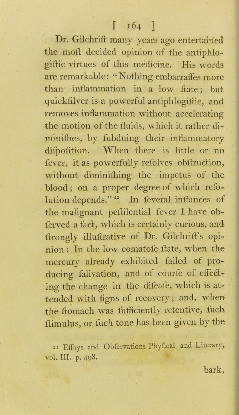 r i«4 ] Dr. Gilchrift many years ago entertained the molt, decided opinion of the antiphlo- gistic virtues of this medicine. His words are remarkable: Nothing embarrafles more than inflammation in a low State; but quicksilver is a powerful antiphlogistic, and removes inflammation without accelerating the motion of the fluids, which it rather di- minishes, by fubduing their inflammatory difpofition. When there is little or no fever, it as powerfully refolves obstruction, without diminishing the impetus of the blood; on a proper degree of which refo- lution depends. 22 In feveral instances of the malignant pestilential fever I have ob- ferved a fact, which is certainly curious, and Strongly illustrative of Dr. Gilchrist's opi- nion : In the low comatofe State, when the mercury already exhibited failed of pro- ducing: falivation, and of eourfe of effecT:- ing the change in the difeafe, which is at- tended with Signs of recovery; and, when the Stomach was fufficiently retentive, Such Stimulus, or fuch tone has been given by the « Effays and Observations Phyfical and Literary, vol. III. p. 498. bark,